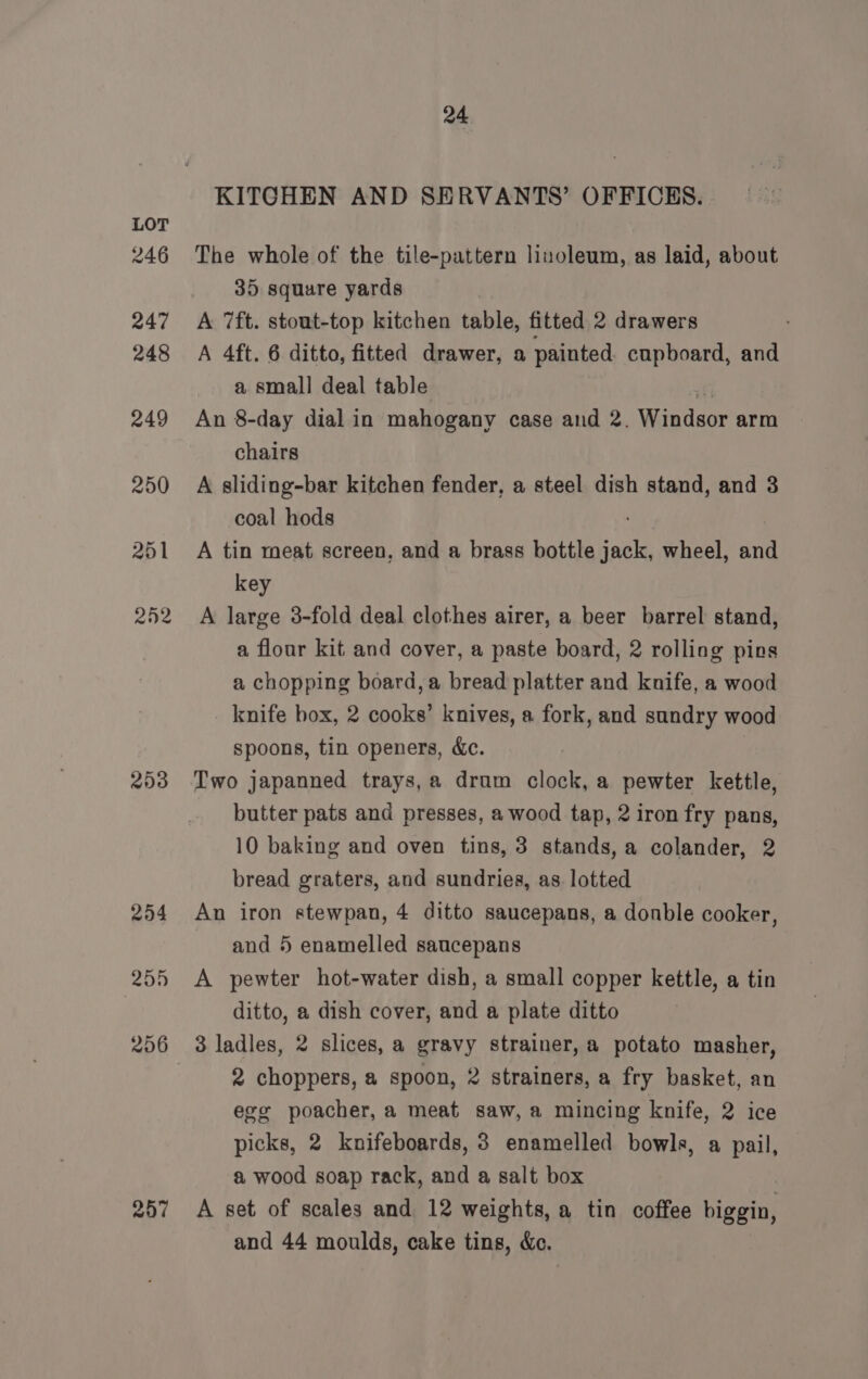 246 247 248 249 250 251 22 203 254 255 256 257 24 KITCHEN AND SERVANTS’ OFFICES. The whole of the tile-pattern linoleum, as laid, about 35 square yards A 7ft. stout-top kitchen table, fitted 2 drawers A 4ft. 6 ditto, fitted drawer, a painted cupboard, and a small deal table ne An 8-day dial in mahogany case and 2. Windsor arm chairs A sliding-bar kitchen fender, a steel dish stand, and 3 coal hods A tin meat screen, and a brass bottle jack, wheel, and key A large 3-fold deal clothes airer, a beer barrel stand, a flour kit and cover, a paste board, 2 rolling pins a chopping board, a bread platter and knife, a wood knife box, 2 cooks’ knives, a fork, and sundry wood spoons, tin openers, &amp;c. Two japanned trays,a drum clock, a pewter kettle, butter pats and presses, a wood tap, 2 iron fry pans, 10 baking and oven tins, 3 stands, a colander, 2 bread graters, and sundries, as. lotted An iron stewpan, 4 ditto saucepans, a donble cooker, and 5 enamelled saucepans A pewter hot-water dish, a small copper kettle, a tin ditto, a dish cover, and a plate ditto 3 ladles, 2 slices, a gravy strainer, a potato masher, 2 choppers, a spoon, 2 strainers, a fry basket, an egg poacher, a meat saw, a mincing knife, 2 ice picks, 2 knifeboards, 3 enamelled bowls, a pail, a wood soap rack, and a salt box A set of scales and 12 weights, a tin coffee biggin,