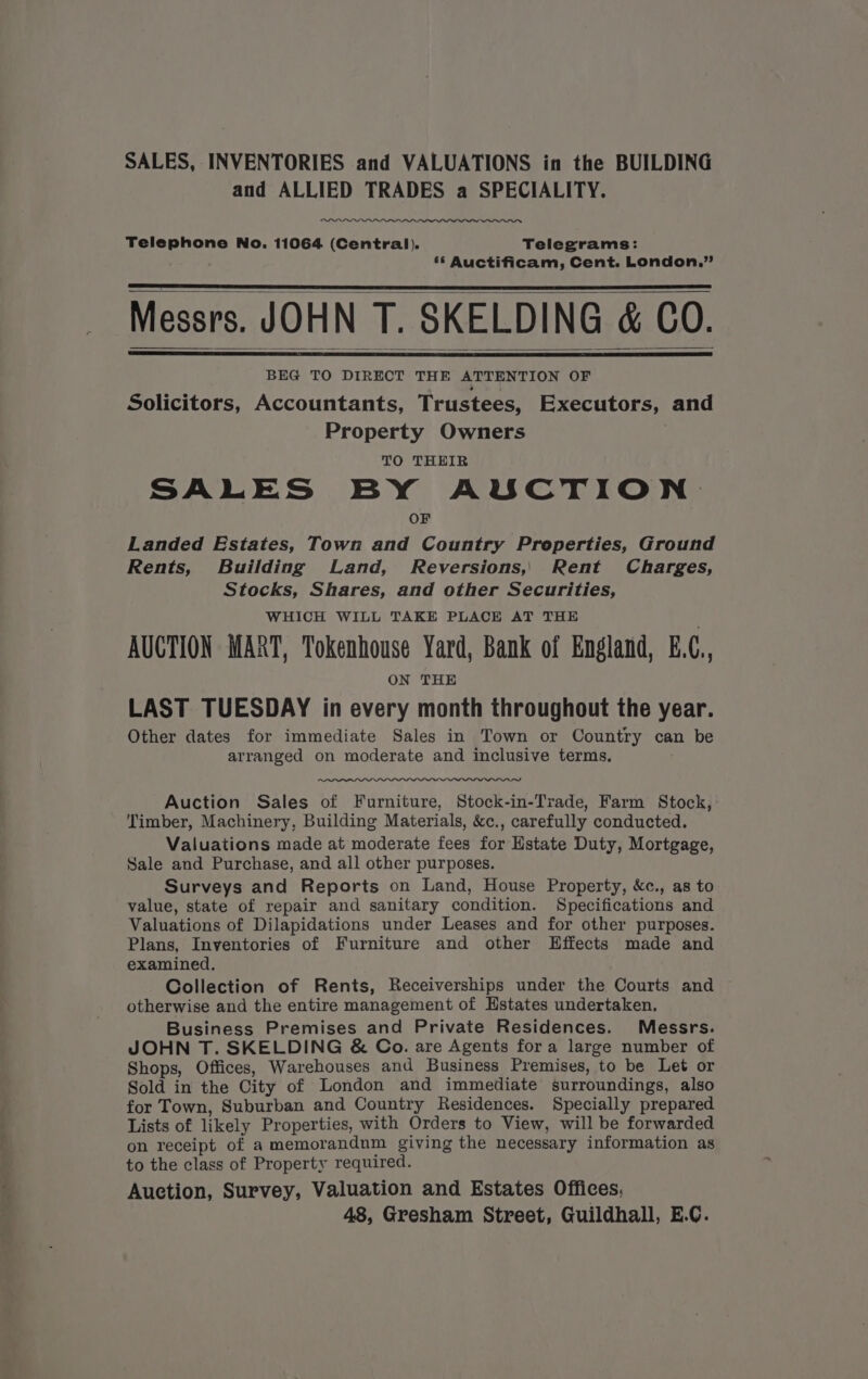 SALES, INVENTORIES and VALUATIONS in the BUILDING and ALLIED TRADES a SPECIALITY. Telephone No. 11064 (Central). Telegrams: 6 Auctificam, Cent. London.”’ Messrs. JOHN T. SKELDING &amp; CO. BEG TO DIRECT THE ATTENTION OF Solicitors, Accountants, Trustees, Executors, and Property Owners TO THEIR SALES BY AUCTION OF Landed Estates, Town and Country Properties, Ground Rents, Building Land, Reversions,, Rent Charges, Stocks, Shares, and other Securities, WHICH WILL TAKE PLACE AT THE AUCTION MART, Tokenhouse Yard, Bank of England, E.C., ON THE LAST TUESDAY in every month throughout the year. Other dates for immediate Sales in Town or Country can be arranged on moderate and inclusive terms, Auction Sales of Furniture, Stock-in-Trade, Farm Stock, Timber, Machinery, Building Materials, &amp;c., carefully conducted. Valuations made at moderate fees for Estate Duty, Mortgage, Sale and Purchase, and all other purposes. Surveys and Reports on Land, House Property, &amp;c., as to value, state of repair and sanitary condition. Specifications and Valuations of Dilapidations under Leases and for other purposes. Plans, Inventories of Furniture and other Effects made and examined. Collection of Rents, Receiverships under the Courts and otherwise and the entire management of Hstates undertaken. Business Premises and Private Residences. Messrs. JOHN T. SKELDING &amp; Co. are Agents fora large number of Shops, Offices, Warehouses and Business Premises, to be Let or Sold in the City of London and immediate surroundings, also for Town, Suburban and Country Residences. Specially prepared Lists of likely Properties, with Orders to View, will be forwarded on receipt of a memorandum giving the necessary information as to the class of Property required. Auction, Survey, Valuation and Estates Offices, 48, Gresham Street, Guildhall, E.C.