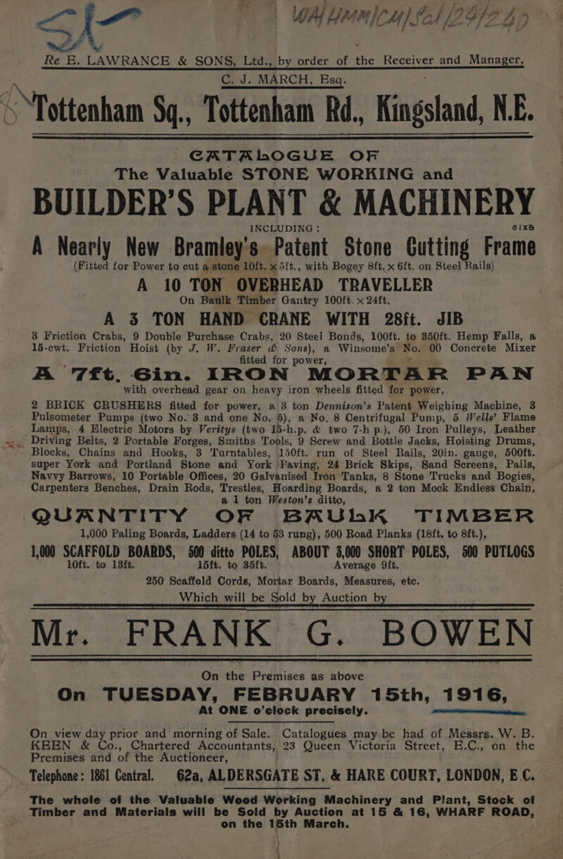 ee &lt;i ‘Sami | WAI Lie me MICH) £ CA /IUIF 4) ae E. LAWRANCE &amp; SONS, Ltd., by order of the Receiver and Manager, C. J. MARCH, Esq. CATALOGUE OF The Valuable STONE WORKING and BUILDER’S PLANT &amp; MACHINERY INCLUDING : eixs A Nearly New Bramley's. Patent Stone Cutting Frame (Fitted for Power to cut a stone 10ft. x: 5ft., with Bogey 8ft. x 6ft. on Steel Rails) A 10 TON OVERHEAD TRAVELLER On Baulk Timber Gantry 100ft. x 24ft, A 3 TON HAND CRANE WITH 28ft. JIB 3 Friction Crabs, 9 Double Purchase Crabs, 20 Steel Bonds, 100ft. to 350ft. Hemp Falls, a 15-cwt. Friction Hoist (by J. W. Fraser &amp; Sons), a Winsome’s Bo. 00 Concrete Mixer fitted for power, A 7ft, Gin. IRON MORTAR PAN with overhead gear on heavy iron wheels fitted for power, 2 BRICK CRUSHERS fitted for power, a 3 ton Dennison’s Patent Weighing Machine, 3 Pulsometer Pumps (two No. 3 and one No. 5), a No. 8 Centrifugal Pump, 5 /Vells’ Flame Lamps, 4 Electric Motors by Veritys (two 15-h.p. &amp; two 7-hp.), 50 Iron Pulleys, Leather. Driving Belts, 2 Portable Forges, Smiths Tools, 9 Serew and Bottle Jacks, Hoisting Drums, super York and Portland Stone and York Paving, 24 Brick Skips, Sand Screens, Pails, Navvy Barrows, 10 Portable Offices, 20 Galvanised Iron Tanks, 8 Stone Trucks and Bogies, Carpenters Benches, Drain Rods, Trestles, Hoarding Boards, a 2 ton Mock Endless Chain, a 1 ton Weston’s ditto, QUANTITY OF BAUhK TIMBER 1,000 Paling Boards, Ladders (14 to 43 rung), 500 Road Planks (18ft, to 8ft.), 1,000 SCAFFOLD BOARDS, 500 ditto POLES, ABOUT 3,000 SHORT POLES, 500 PUTLOGS 10ft. to 13ft. 15ft. to 35ft. Average Oft. 250 Scaffold Cords, Mortar Boards, Measures, etc. Which will be Sold by Auction by Mr. FRANK Ee BOWEN On the Puditices as above On TUESDAY, FEBRUARY 15th, 1916, At ONE o’clock precisely. an a cen teRsan: On view day prior and morning of Sale. Catalogues may be had of Messrs. W. B. KEEN &amp; Co., Chartered Accountants, 23 Queen Victoria Street, E.C., on the Premises and of the Auctioneer, Telephone: 1861 Central. 62a, ALDERSGATE ST, &amp; HARE COURT, LONDON, EG. The whole of the Valuable Wood Working Machinery and Plant, Stock of Timber and Materials will be Sold by Auction at 15 &amp; 16, WHARF ROAD, on the 15th March. : \ \