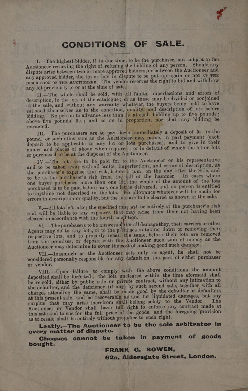 OA CONDITIONS OF SALE. ree oe I.—The highest bidder, if in due time, to be the purchaser, but subject to the Auctioneer reserving the right of refusing jhe bidding of any person. Should any dispute arise between two or more approved bidders, or between the Auctioneer and any approved bidder, the lot or lots in dispute to be put up again or not AT THE DISCRETION OF THE AUCTIONEER. The vender reserves the right to bid and withdraw any lot previously to or at the time of sale. . II.—'The whole shall be sold, with all faults, imperfections and errors of description, in the lots of the catalogue; cr as these may be divided or conjoined at the sale, and without any warranty whatever, the buyers being held to have satisfied themselves as to the condition, quality, and description of lots before bidding. No person to advance less than {s. at each bidding up to five pounds ; above five pounds, 5s.; and so on in proportion, nor shall any bidding be retracted. pix te? III.—The purchasers are to pay down immediately a deposit of 5s. in the pound, or such other sum as the Auctionéer. may name, in part payment (each deposit to be applicable to any lot or lots purchased), and to give in their names and places of abode when required ; or in default of which the lot or lots so purchased to be at the disposal of the Anctioneer. IV.—The lots are to be paid for to the Auctioneer or his representative and to be taken away with all faults, imperfections, and errors of description, at the purcbaser’s expense and risk, before 5 p.m. on the day after the Sale, and to be at the purchaser's risk from the iall of the hammer. In cases where one buyer purchases more than one 16t,; the whole of the amount of the lots purchased is to be paid before any one letjis delivered, and no person is entitled to anything not described in the lots. No allowance whatever will be made for errors in description or quality, but the lots are to be cleared as shown at the sale. V.—All lots left after the specified time will be entirely at the purchaser’s risk and will be liable to any expenses that may arise from their not having been cleared in accordance with the fourth’ comition. V1I.—The purchasers to be answerablé jor all damage they, their carriers or other Agents may do to any lots, or to the prenjises in taking down or removing their respective lots, and to properly repair the same, before their lots are removed from the premises, or deposit with the Auctioneer such sum of money as the Auctioneer may determine to cover the cost of making good such damage. VII.—Inasmuch as the Auctioneer acts only as agent, he shall not be considered personally responsible for any default on the part of either purchaser or vendor. VIII.—Upon failure to comply with the above conditions the amount deposited shall be forfeited; the lots uncleared within the time aforesaid shall be re-sold, either by public sale or private contract, without any intimation to the defaulter, and the deficiency (if any) by such second sale, together with all charges attending the same, shall be made good by the defaulter or defaulters at this present sale, and be recoverable as and for liquidated damages, but any surplus that may arise therefrom shall belong solely to the Vendor. The Auctioneer or Vendor shall have full right to enforce any contract made at this sale and to sue for the full price of the goods, and the foregoing provision as to resale shall be entirely without prejudice to such right. Lastly._The Auctioneer to be the sole arbitrator in every matter of dispute. Gheques cannot be taken in payment of goods bought. FRANK G. BOWEN, G2a, Aldersgate Street, London.