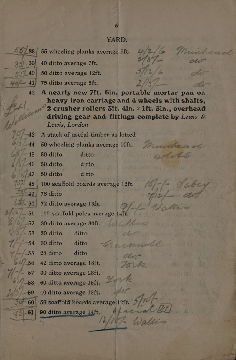 25 ro t 41) 42 5 f= 45 a5 46 é 8/37 452! 49 | 39 ~49 | ] (8) - 50) 8/51 “62 Go f~ 58 he /—B4 E755 o 07) 56 57 “ : ee » st F ~ 2 1 fe pase meat 60. &amp; YARD. 393°7. | 40 ditto average 7ft. beet re 50 ditto average 12ft. 3/7 2 / be Rs 75 ditto average 5ft. Ry (377 z tyr A nearly new 7it. Gin. port wale Prac ts pan on heavy iron carriageand 4 wheels with shafts, driving gear and fittings complete by Lewis &amp; Lewis, London A stack of useful timber as lotted 50 wheeling planks average 10ft. 50 ditto ditto 50. ditto ditto 50 ditto ditto 100 scaffold boards average 12ft. ; the gs | p< 76 ditto wil... Lee 72 ditto average 13ft. 3 af. Si fle 110 scaffold poles average aft. 30 ditto average 30ft. _ 30 ditto ditto 30 ditto ditto BS j Pe 28 ditto ditto | Pe ec 42 ditto average 18ft. ter de. 30 ditto average 28ft. - 60 ditto average 15ft. =—~* “Te 40 ditto average 13ft. ‘A 56 scaffold boards as ae 9; j if a 4 bi
