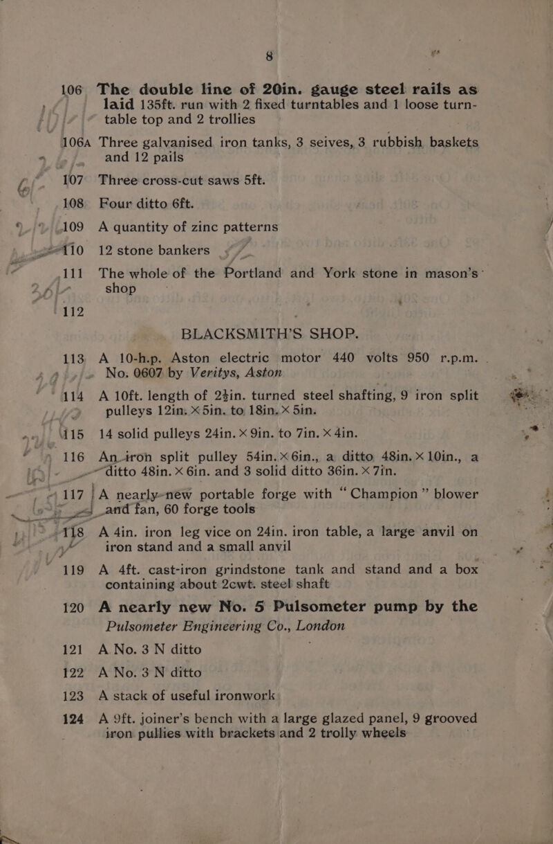 106 The double line of 20in. gauge steel rails as laid 135ft. run with 2 fixed turntables and 1 loose turn- table top and 2 trollies and 12 pails 108 Four ditto 6ft. 109 A quantity of zinc patterns shop 112 . BLACKSMITH’S SHOP. No. 0607 by Veritys, Aston pulleys 12in. x 5in. to, 18in. x 5in. ditto 48in. x 6in. and 3 solid ditto 36in. X 7in. containing about 2cwt. steel shaft 120 A nearly new No. 5 Pulsometer pump by the Pulsometer Engineering Co., London 121 ANo.3N ditto 122 A No. 3N ditto 123 A stack of useful ironwork 124 A 9ft. joiner’s bench with a large glazed panel, 9 grooved iron pullies with brackets and 2 trolly wheels