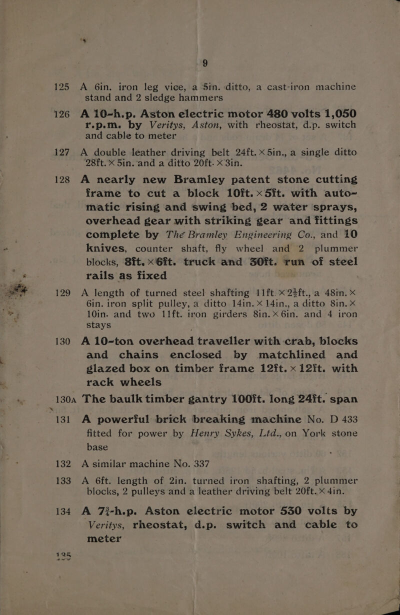 125 A 6in. iron leg vice, a 5in. ditto, a cast-iron machine stand and 2 sledge hammers 126 A 10-h.p. Aston electric motor 480 volts 1,050 r.p.m. by Veritys, Aston, with rheostat, d.p. switch _and cable to meter 127 A double leather driving belt 24ft. x 5in., a single ditto 28ft. X 5in. and a ditto 20ft. x 3in. 128 A nearly new Bramley patent stone cutting frame to cut a block 10ft.x5it. with auto~ matic rising and swing bed, 2 water sprays, overhead gear with striking gear and fittings complete by The Bramley Engineering Co., and 10 knives, counter shaft, fly wheel and 2. plummer blocks, 8ft. x6ft. truck and 3O0ft. run of steel ee. rails as fixed 129 A length of turned steel shafting 11ft. x 23ft., a 481n. X 6in. iron split pulley, a ditto 14in. x 14in., a ditto 8in. x ar 10in. and two 11ft. iron girders 8in. x 6in. and 4 iron stays 130 A 10-ton overhead traveller with crab, blocks and chains enclosed by matchlined and slazed box on timber frame 12ft. x 12it. with rack wheels ins -130a The baulk timber gantry 100ft. long 24it. span 131 A powerful brick breaking machine No. D 433 fitted for power by Henry Sykes, Ltd., on York stone base 132 A similar machine No. 337 133 A 6ft. length of 2in. turned iron shafting, 2 plummer blocks, 2 pulleys and a leather driving belt 20ft. x 4in. 134 A 7i-h.p. Aston electric motor 530 volts by Veritys, rheostat, d.p. switch and cable to meter