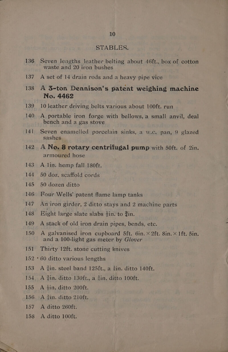 143 144 145 146 10 STABLES. Seven lengths leather belting about 46ft., box of cotton waste and 20 tron bushes A set of 14 drain rods and a heavy pipe vice A 3-ton Dennison’s patent weighing machine No. 4462 10 leather driving belts various about 100ft. run A portable iron forge with bellows, a small anvil, deal bench and a gas stove Seven enamelled porcelain sinks, a w.c. pan, 9 glazed sashes &amp; No. 8 rotary centrifugal pump with 50ft. of 2in. armoured hose A lin. hemp fall 180ft. 50 doz, scaffold cords 50 dozen ditto Four Wells’ patent flame lamp tanks An iron girder, 2 ditto stays and 2 machine parts Bight large slate slabs 4in. to #in. A stack of old iron drain pipes, bends, etc. A galvanised iron cupboard 5ft. 6in. X 2ft. 8in. x 1ft. 5in. and a 100-light gas meter by Glover Thirty 12ft. stone cutting knives A tin. steel band 125ft., a 3in. ditto 140ft. A 3in. ditto 130ft., a 3in. ditto 100ft. A ain. ditto 200ft. A fin. ditto 210ft. A ditto 260ft. A ditto 100ft.