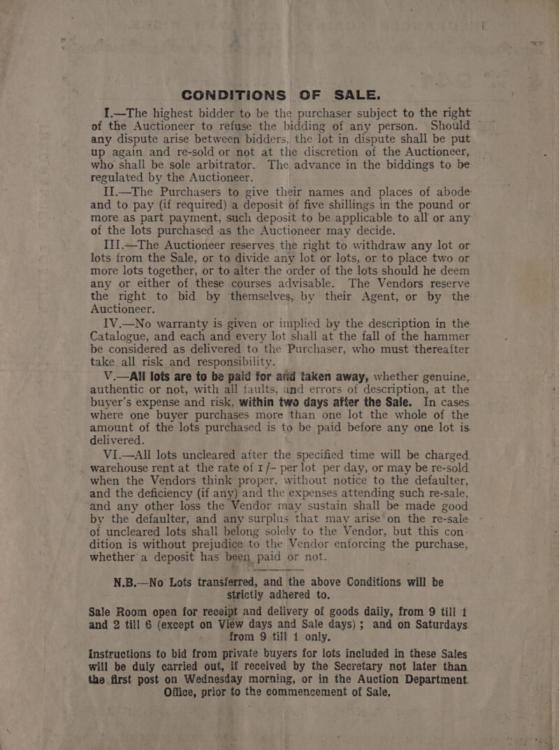 CONDITIONS OF SALE. I.—The highest bidder to be the purchaser subject to the right of the Auctioneer to refuse the bidding of any person. Should — any dispute arise between bidders, the lot in dispute shall be put up again and re-sold or not at the discretion of the Auctioneer,. who shall be sole arbitrator. The advance in the biddings to be regulated by the Auctioneer. II.—The Purchasers to give their names and places of abode and to pay (if required) a deposit of five shillings in the pound or more as part payment, such deposit to be applicable to all or any of the lots purchased -as the Auctioneer may decide. IiJ.—The Auctioneer reserves the night to withdraw any lot or lots from the Sale, or to divide any lot or lots, or to place two or more lots together, or to alter the order of the lots should he deem any or either of these courses advisable. The Vendors reserve the right to bid by ‘themselves, by their Agent, or by the Auctioneer. IV.—No warranty is given or implied by the description in the Catalogue, and each and every lot shall at the fall of the hammer be considered as delivered to the Purchaser, who must thereafter take all risk and responsibility. : V.—All lots are to be paid for atid taken away, whether genuine, authentic or not, with all faults, and errors of description, at the buyer’s expense and risk, within two days after the Sale. In cases where one buyer purchases more than one lot the whole of the amount of the lots purchased is to be paid before any one lot is. delivered. | VI.—AII lots uncleared after the specified time will be charged. warehouse rent at the rate of 1/— per lot per day, or may be re-sold. when the Vendors think proper, without notice to the defaulter, and the deficiency (if any) and the expenses attending such re-sale, and any other loss the Vendor may sustain shall be made good by the defaulter, and any surplus that may arise on the re-sale - of uncleared lots shall belong solely to the Vendor, but this con: dition is without prejudice to the Vendor enforcing the purchase, whether'a deposit has been paid or not. N.B.—No Lots transferred, and the above Conditions will be strictly adhered to. Sale Room open for receipt and delivery of goods daily, from 9 till 1 and 2 till 6 (except on View days and Sale days); and on Saturdays. from 9 till 1 only. Instructions to bid from private buyers for lots included in these Sales will be duly carried out, if received by the Secretary not later than. the first post on Wednesday morning, or in the Auction Department. Office, prior to the commencement of Sale,