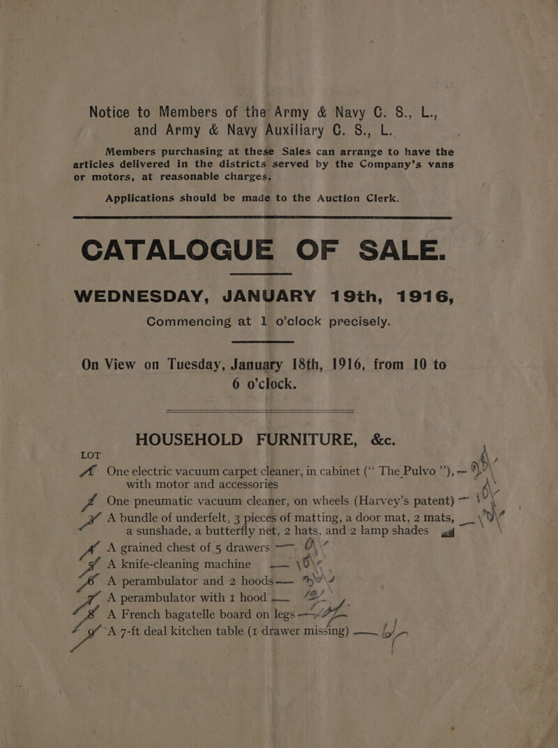 Notice to Members of the Army &amp; Navy G. &amp;., L., and Army &amp; Navy Auxiliary C. 8., L.. Members purchasing at these Sales can arrange to have the articles delivered in the districts served by the Company’s vans or motors, at reasonable charges. Applications should be made to the Auction Clerk. CATALOGUE OF SALE. WEDNESDAY, JANUARY 19th, 1916, Commencing at 1 o’clock precisely. On View on Tuesday, January 18th, 1916, from 10 to 6 o'clock. HOUSEHOLD FURNITURE, &amp;c. LOT \ “A One electric vacuum carpet cleaner, in cabinet es The Pulvo ”’), — with motor and accessories One pneumatic vacuum cleaner, on wheels (Harvey’s patent) i cae A bundle of underfelt, 3 pieces of matting, a door mat, 2 mats, __' a \, a sunshade, a butterfly net, 2 hats, oe 2 lamp shades ae \ A grained chest of 5 drawers ——~. A knife-cleaning machine — \ ae A perambulator and 2 hoods——— my) A perambulator with 1 hood. 7% oS a A French bagatelle board on legs “Sie fe. rd by a \ #” ‘A 7-ft deal kitchen table (x1 drawer missing) — /
