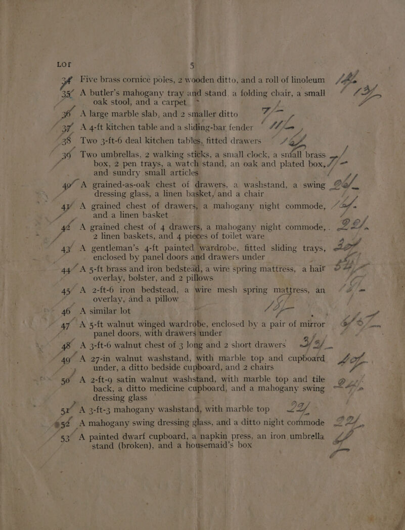 LOr a Pe | BS 5 ify rive brass cornice poles, 2 wooden ditto, and a roll of linoleum ws A butler’s mahogany tray and stand, a spicing chat, asmall “ 7 _ oak stool, and a carpet. ~* _f 7 eo A large marble slab, and 2 smaller ditto A 4-ft kitchen table and a sliding-bar fender © #% Thon y, Two 3-ft-6 deal kitchen tables, fitted drawers ~— 7 of, Two umbrellas, 2 walking sticks, a small clock, a sniall brass box, 2 pen trays, a watch stand, an oak and plated box, VE oF and sundry small articles OG. iS 49 ) - 5r A 652 | 53° dressing glass, a linen basket,’ and a chair f eee a linen basket YP j A grained chest of 4 drawers, a mahogany night commode,. < =“m 2 linen baskets, and 4 pieces of toilet ware enclosed by panel doors and drawers under Pe Gt: overlay, bolster, and 2 2 pillows ee A 2-ft-6 iron bedstead, a wire mesh spring mattress, an em overlay, anda pillow | ; A similar lot | fo, vy it A 5-ft walnut winged wardrobe, enclosed by a a of mirror o/ panel doors, with drawers ‘under | A 3-ft-6 walnut chest of 3 long and 2 short drawers 3: ,.. TA 27-in walnut washstand, with marble top and cupboard 4A ot. A 2-ft-g satin walnut washstand, with marble top and tile g ‘back, a ditto medicine cuphgar and a mahogany swing °>“~ _ dressing glass A 3-ft-3 mahogany washstand, with marble top LY : A mahogany swing dressing glass, and a ditto night cornmode 2B x A painted dwarf cupboard, a napkin press, an iron. umbrella stand (broken), and a housemaid’s box