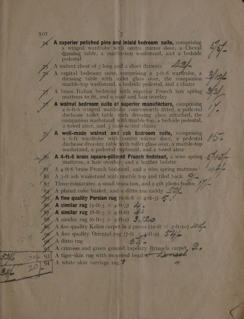 A superior polished pine and inlaid bedroom suite, comprising a winged wardrobe with centre mirror door, a Cheval dressing table, a marble-top washstand, and a bedside pedestal _A walnut chest of 3 long and 2 short drawers AY y A capital bdeare suite, comprising a 3-ft-8 wartlrobe, a marble-top washstand, a bedside pedestal, and 2 chairs A brass Italian bedstead with superior French box spring mattress to fit, and a wool and hair overlay a A walnut bedroom suite cf superior manufacture, comprising 7 a 6-{t-6 winged wardrobe conveniently fitted, a pedestal duchesse toilet table with dressing ¢lass attached, the companion washstand with marble top, a bedside pedestal, a towel airer, and 3 cane-seated chairs 79 A well-made wainut and ash bedroom suite, comprising fe a 6-ft wardrobe with centre mirror docr, a pedestal duchesse dressing table with toilet glass over, a marble-top washstand, a pedestal cupboard, and a towel airer mn mattress, a hair overlay, and a feather bolster ‘Bf A 4-{t-6 brass French bedstead, and a wire spring mattress ‘ “Ys. A 3-ft ash washstand with marble top and tiled back oe Loft Angi oy A plated cake basket, and a ditto tea caddy 2 LY. -&amp; fine quality Persian rug (6-it-S x 4-ft-3) ae 34 _ A similar rug (5-it-3 *'/4- ft- 33) 4 Ps YA similar rug (8-{t- 3 Ma- -ft-6) Be A similar rug (6-ft-3 x 4-ft-2 ) 9. {20 A fine quality Kelim carpet in 2 pieces ee -ft x 2-{t- 10) Af Sm A fine quality Oriental mg (7-ft nt -{t- 2) Ey ‘Lp A ditto rug 4) a @ A crimson and green ground tapestry Brussels carpet, gs» # A tiger-skin rug with mounted ee 1a prneet | A white skin carriage ug de