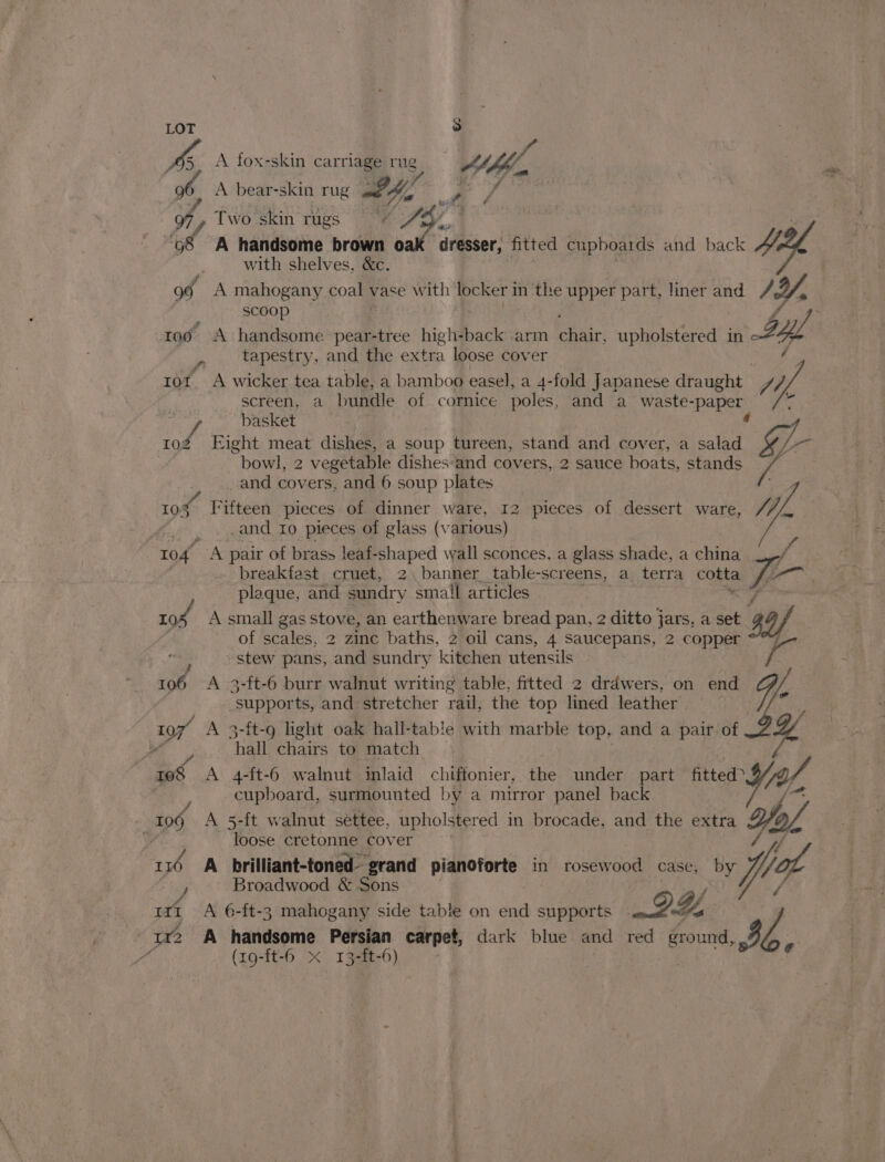 LOT PS) pa A fox-skin carriage Sy he o, A bear-skin rug ae eZ, Two skin rugs Sey r is | “98 A handsome brown ee dresser, fitted cupboards and back 4 with shelves. &amp;¢. og. A mahogany coals vase with’ locker i in the upper part, liner and 1, scoop 1toé A handsome ‘pear-tree high-back arm Bair: upholstered in ye , tapestry, and the extra loose cover 10t. A wicker tea table, a bamboo easel, a 4-fold Japanese draught J0, screen, a ‘bundle of cornice poles, and a waste- waver ao basket Fight meat dishes, a soup tureen, stand and cover, a salad bowl, 2 vegetable dishes:and covers, 2 sauce boats, stands ae and covers, and 6 soup plates 10% Fifteen pieces of dinner ware, 12 pieces of dessert ware, Jp, Re ire and 10 pieces of glass (various) 104. ‘A pair of brass leaf- -shaped wall sconces. a glass shade, a china breakfast cruet, 2. banner_table- “screens, a terra costa i- plaque, and sundry small articles 10S A small gas stove, an earthenware bread pan, 2 ditto jars, a set sy of scales, 2 zinc baths, 2 oil cans, 4 Saucepans, 2 copper stew pans, and sundry kitchen utensils 106 A 3-ft-6 burr walnut writing table, fitted 2 drdwers, on end We “suppor ts, and stretcher rail, the top lined leather 7 NG : 107 A 3-ft-9 light oak hall-table with marble top, and a pair of % : “hall chairs to match eS A 4-ft-6 walnut inlaid chiftonier, the under part fitted yal, cupboard, surmounted by a mirror panel back 109 A 5-ft walnut settee, upholstered in brocade, and the extra fol, — loose cretonne cover 116 A brilliant-toned- grand pianoforte in rosewood case, ww Wot Broadwood &amp; Sons > o/ ari A 6-ft-3 mahogany side table on end supports 2A | rd ¢ | LY A handsome Persian carpet, dark blue and red tie: