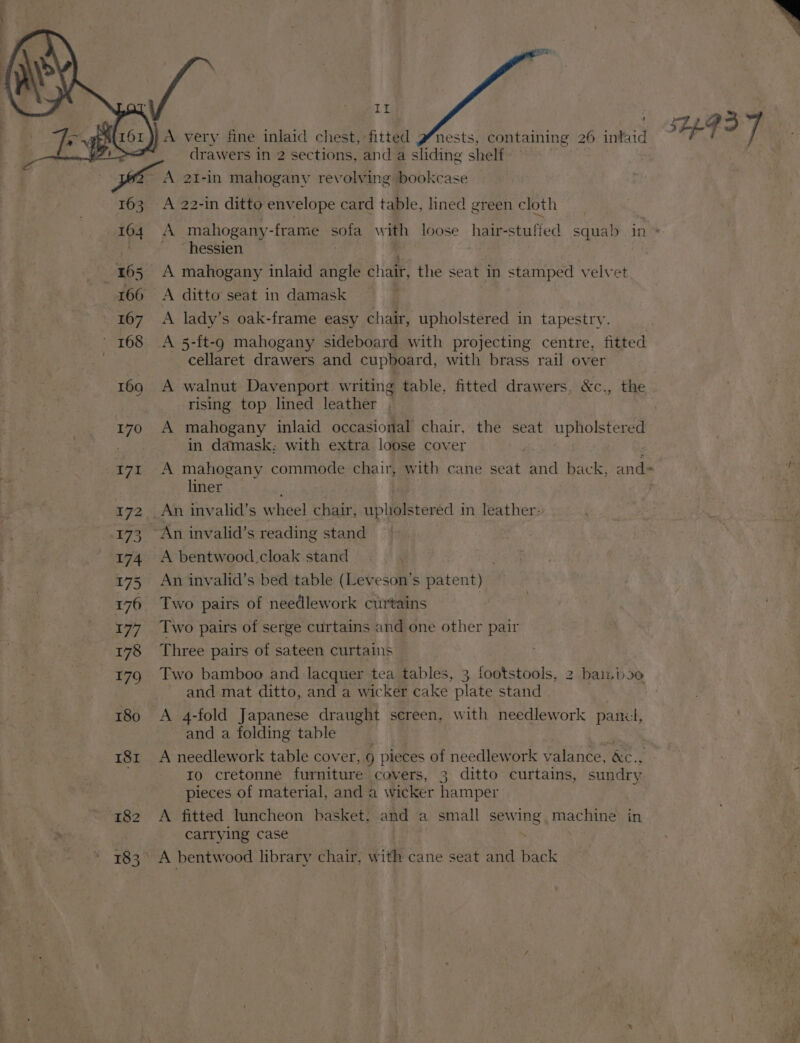 / | | AEFI A very fine inlaid chest, fitted PWnests, containing 26 intaid ‘ drawers in 2 2 sections, and a sliding shelf ie. A 2I-in mahogany revolving bookcase 163 A 22-in ditto envelope card table, lined green cloth 164 A mahogany-frame sofa with loose hair- stuffed squal in » _hessien 165 A mahogany inlaid angle chair, the seat in stamped velvet 166 <A ditto seat in damask 167 A lady’s oak-frame easy chair, upholstered in tapestry. 168 A 5-ft-g mahogany sideboard with projecting centre, fitted cellaret drawers and cupboard, with brass rail over 169 A walnut Davenport writing table, fitted drawers, &amp;c., the rising top lined leather 170 A mahogany inlaid occasional chair, the seat upholstered in damask: with extra loose cover | 171 A mahogany commode chair, with cane seat and back, and- liner 172 _An invalid’s wheel chair, upholstered in leather: 173 An invalid’s reading stand 174 A bentwood.cloak stand 175 An invalid’s bed table (Leveson’s patent) 176 Two pairs of needlework curtains — | 177. Two pairs of serge curtains and one other pair 178 Three pairs of sateen curtains: 179. Two bamboo and lacquer tea tables, 3 footstools, 2 bai.boe and mat ditto, and a wicker cake plate stand 180 A 4-fold Japanese draught screen, with needlework pani, and a folding table 181 A needlework table cover, 9 pieces of needlework valance, &amp;e., ro cretonne furniture cavers, 3 ditto curtains, sundry pieces of material, and a wicker hamper 182 A fitted luncheon basket, and a small sewing machine in carrying case 183 A bentwood library chair, with cane seat and back