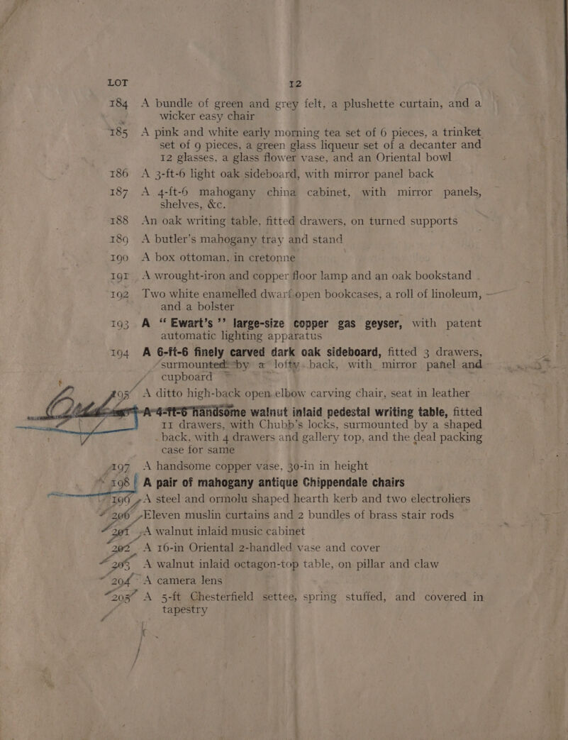 184 A bundle of green and grey felt, a plushette curtain, and a wicker easy chair 185 A pink and white early morning tea set of 6 pieces, a trinket. set of 9 pieces, a green glass liqueur set of a decanter and 12 glasses, a glass. flower vase, and an Oriental bowl 186 A 3-ft-6 light oak sideboard, with mirror panel back 187 A 4-ft-6 mahogany china cabinet, with mirror panels, shelves, &amp;c. 188 An oak writing table, fitted drawers, on turned supports 18g A butler’s mahogany tray and stand 7 : 1g0 A box ottoman, in cretonne | 1grt A wrought-iron and copper floor lamp and an oak bookstand . 1Q2 Two white enamelled dwari. open bookcases, a roll of linoleum, ~ and a bolster 193 A ‘“ Ewart’s ’’ large-size copper gas geyser, with patent automatic lighting apparatus 194 A 6-ft-6 finely carved dark eak sideboard, fitted 3 drawers, surmountediby a lofty.back, with mirror panel and cupboard ~ )3 / &amp; ditto high-back open. elbow carving chair, seat in leather 4S handsome walnut inlaid pedestal writing table, fitted 11 drawers, with Chubb’s locks, surmounted by a shaped . back, with 4 drawers and gallery top, and the deal packing case for same won A handsome copper vase, 30-in in height A cas ' A pair of mahogany antique Chippendale chairs 199 4A steel and ormolu shaped hearth kerb and two electroliers # Hoff Eleven muslin curtains and 2 bundles of brass stair rods 20% -A walnut inlaid music cabinet 2@% A 16-in Oriental 2-handled vase and cover A xi, A walnut inlaid octagon-top table,.on pillar and claw i “204° A camera Jens “20K A 5-ft Chesterfield settee, spring stuffed, and covered in | tapestry GoF