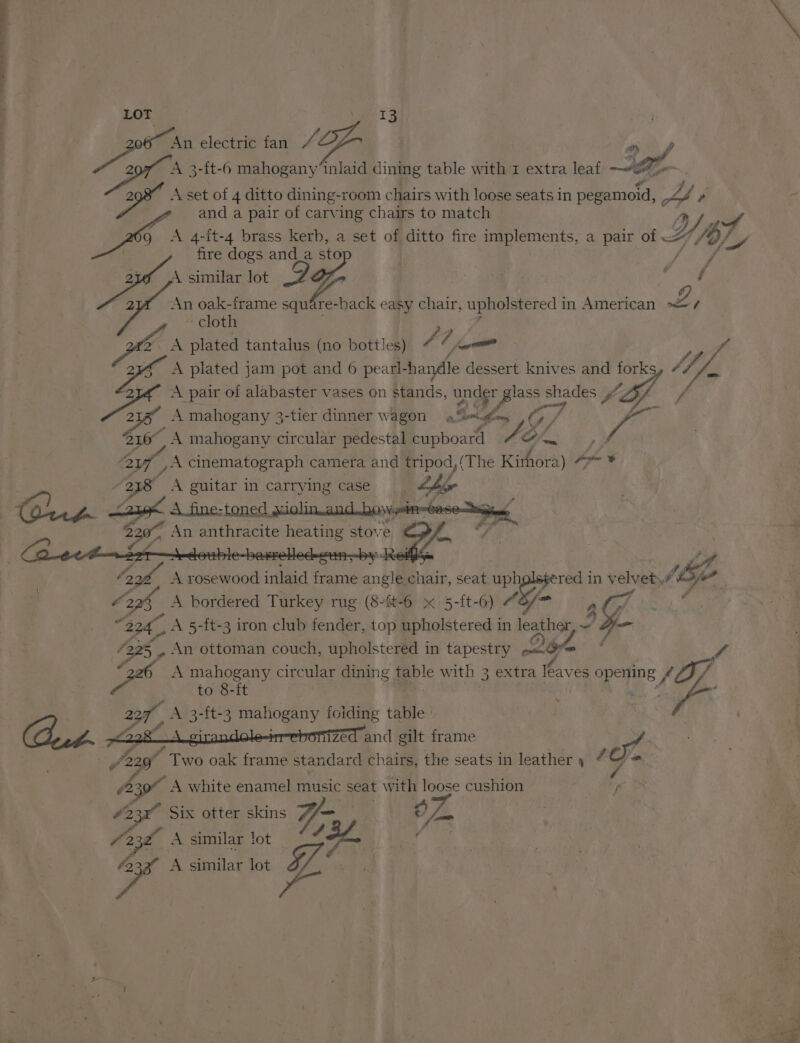LOT VeeT3 Ba te electric fan “ - cas gs 3-{t-6 mahogany’inlaid dining table with 1 extra leaf a a sa ae Gs apd a pair of carving phage to matey Yy, or g A 4-it-4 brass kerb, a set of ditto fire implements, a pair of “/o)y fire dogs and_a sto DO similar lot td : ay oak-frame square-back easy chair, upholstered in American L / t-4 A set of 4 ditto dining-room chairs with loose seats in pegamoid, <4 » ~ cloth cs A plated tantalus (no bottles) 4 | oom y f t4 A plated jam pot and 6 pearl-handle dessert. knives and forks Sh, ae A pair of alabaster vases on stands, under glass shades Sf aly f o 7 Z . . : ey yf A mahogany 3-tier dinner wagon a%<dlom ( fy / st Pa  ah &amp;. , i 216 A mahogany circular pedestal cupboard A Simm 2 ye cinematograph camera and tripod, (The Kishora) Te # 238 A guitar in carrying case ee ¥ 220” An anthracite heating stove Zz Of * oe | ‘ ar A rosewood inlaid frame angle chair, seat ip 7s in velvet. ye _ 2x6 A bordered Turkey rug (84-6 x 5-[t-6) “8/> , g “224, A 5-ft-3 iron club fender, top upholstered in leather, 4 - 228, An ottoman couch, upholstered in tapestry on Om . ys 36 A mahogany circular dining table with 3 extra leaves opening fO/ to 8-ft Be ? Fi Yee as foiding table 22, A 3-ft-3 mahogany CH #228 girandole-irr-ebonized | and gilt frame , 101. G a ~ . . ,/229 Two oak frame standard chairs, the seats in leather 4 (2 A white enamel music seat with loose cushion eg 423° Six otter skins Yi O77. a . e (23h A similar lot Jot fies 4 pe A similar lot a
