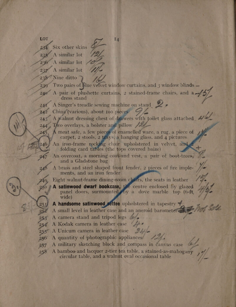 LOT | SZ T4 2 2387, A similar lot (lf | OT A similar lot /OZy a, A similar lot f~ “2387 “Nine ditto ; OS “Two pairs of blue v -élvet window curtains, and 3 window blinds — pry 240° A pair of plushette curtains, 2 stained-frame chairs, and a of: 4 “ <.* dress stand’ \* Se A Singer’s treadle sewing machine on stand_ 2, China’(various), about 100 piec s e ee {wers with oilet glass attached _ a ss Pk of ohaist dressing chest of dg , Tivo overlays, a bolster ane ics Je Avs VS; a hanging dtacs: mek 4 Sane 3 chair upholstered in velvet, atdy@ folding card ty les (the tops covered baize) | Ei sige Be An overcoat, a morning coa¥eand vest, a pair of boot-trees, ~~ and a Gladstone bag Sigh we A brass and steel shaped front fender, 2 pieces of fire imple- Vas ments, and an iron fender a s, the seats in leather V4 47 centre enclosed by glazed 4 y a dove marble top. (6-ft, © - a i wide) A handsome satinwood ee upholstered in tapestry 2 / pes A camera stand and tripod legs be, A Kodak camera in leather case * / bp oA 2553” A Unicum camera in leather case B bil. on by” sag 256 A quantity of photographic appliances/ ffs y, Y 257 A military sketching block and compass in éanvas case @&amp; eo 258 A bamboo and lacquer 2-tier tea table, a stained-as- -mahogany o/ circular table, and a walnut oval occasional table ifs / /