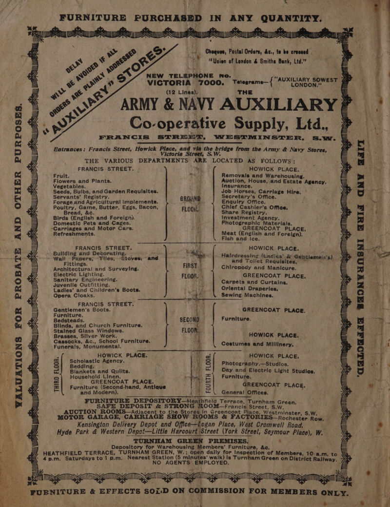 ® FURNITURE PURCHASED IN ANY QUANTITY. sasteaieta aia atnaieainans Fey PePoangr Cy OS) Cheques, Postal Orders, &amp;c., te be creseed . or &amp; hii oe eX we fas “Union of Loadon &amp; Smiths Bank, Ltd.” SF : wr od. NEW TELEPHONE no. 3 se © wo VICTORIA 7000. Tetesrame— AUXILIARY sowesT G ARMY &amp; NAVY AUXILIARY P eS Co-operative Supply, Ltd., FRANCIS STREET, WESTMINSTER, S.w. Entrances: Francis Street, Howick copa and via ne priees from the Army &amp; Navy Stores, ria Street, S.W. THE VARIOUS DEPARTMENTS ARE LOCATED AS FOLLOWS: FRANCIS STREET. - a HOWICK PLACE. Fruit. AT Removals and Warehousing. Flowers and Plants. » a Auction, House, and Estate Agenoy. Vegetables. * Insurance. Seeds, Bulbs, and Garden Requisites. _ Job Horses, Carrlage Hire, Servants’ Registry. eROIND Secretary’s Office. | Forage.and Agricultural Implements. i Enquiry Office. Poultry, Game, Butter, Eggs, Bacon, FLOOM.. Chief Cashier’s. Office, f Bread, &amp;c. i) Share Registry. Birds (English and Foreign), it Investment Agency. Domestic Pets and Cages. ie Photographic Materials, -Carriages and Motor Cars. Be GREENCOAT PLACE, Refreshments. a Meat (English and Foreign). a Fish and ice. FRANCIS. STREET. : ag HOWICK PLACE, Bullding and Detorating,. - . - Wall Papers; Tiles, Stoves; and Fittings. Architectural and Surveying. Electric Lighting. Halrdressing {kadiés' &amp; Ge and Toilet Requisites, itleme e, Chiropody and Manicure. GREENCOAT PLACE Sanitary Engineering. ; ° Juvenile Outfitting. f Carpets and Curtains, Ladies’ and Children’s Boots. .) 5../4 QOrlental Draperies, Opera Cloaks. Sewing Machines, FRANCIS STREET. aD ; : Gentiemen’s Boots. ‘ - GREENCOAT PLACE 7 Furniture. FA . . Bedsteads. SECOND Furniture. Blinds, and Church Furniture, oh as a Stalned Glass Windows. FLOOR, HOWICK PLACE. Costumes and Millinery. Brasses, Silver Work. Cassocks, &amp;c., School Furniture. Funerals, Monumental, Skitions > — GREENCOAT PLACE. BP a Furniture (Second-hand, Antique : ! GREENCOAT PLACE, and Modern). General Offices, Se ae a a FURNITURE DEPOSITORY—Heathfeld T or SAFE DEPOSIT &amp; TEE ahaa, Tere, bireoe EA AUCTION ROOMS— Adiecont 1 to the Stones in Greencoat Place, Westminster, S.W MOTOR GARAGE, CARRIAGE SHOW KOOMS &amp; FACTORIES—Rochester Row. Kensington Delivery Depot and Office-—L ogan Place, West Cromwell Road, Hyde Park &amp; Western Depot—Little Harcourt Street (York Street, Seymour Place), W. TURNHAM GREEN PREMISES. j * Depository for Warehousing Members’ Furniture, &amp;c. ' HEATHFIELD TERRACE, TURNHAM GREEN, W.; open dally for Inspection of Members, 10.a.m. to 4p.m. Saturdays to1 p.m. Nearest Station (5 minutes’ walk) Is Turnham Gre © AGENTS EMPLOYED. en on District Railway. » | ‘ lA TBO BA 1) * e ans aoe &amp; EFFECTS soir-D ON oN He MEMBERS ONLY. ie voinetit MICK, PLACE. iF HOWICK PLACE. ye Sl Beagingh ate or | S| Photography.—Studios. — ee iJ Blankets and Qulits. ) =) pay and Electric tight Studies. ists Q Household Linen. ic . ph’ = Furniture. oe a T= = F = ‘WALUATIONS FOR PROBATE AND OTHER PURPOSES. : ag pepe eet eww