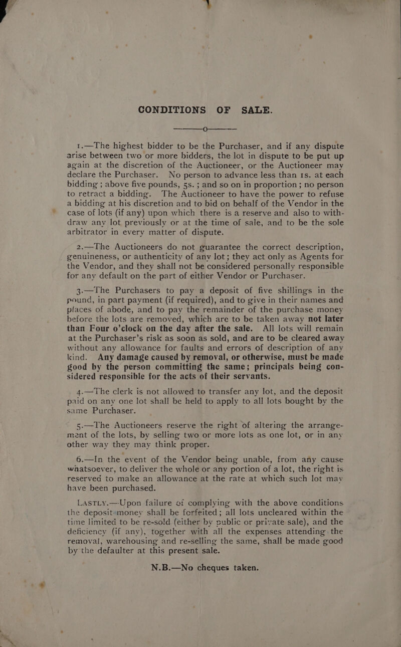 CONDITIONS OF SALE. ———_0—_—_—_—_---—-- 1.—The highest bidder to be the Purchaser, and if any dispute arise between two or more bidders, the lot in dispute to be put up again at the discretion of the Auctioneer, or the Auctioneer may declare the Purchaser. No person to advance less than 1s. at each bidding ; above five pounds, 5s. ; and so on in proportion ; no person to retract a bidding. The Auctioneer to have the power to refuse a bidding at his discretion and to bid on behalf of the Vendor in the case of lots (if any) upon which there is a reserve and also to with- draw any lot previously or at the time of sale, and to be the sole arbitrator in every matter of dispute. 2.—The Auctioneers do not guarantee the correct description, genuineness, or authenticity of anv lot; they act only as Agents for the Vendor, and they shall not be considered personally responsible for any default on the part of either Vendor or Purchaser. 3-—The Purchasers to pay a deposit of five shillings in the pound, in part payment (if required), and to give in their names and places of abode, and to pay the remainder of the purchase money before the lots are removed, which are to be taken away not later than Four o’clock on the day after the sale. All lots will remain at the Purchaser’s risk as soon as sold, and are to be cleared away without any allowance for faults and errors of description of any kind. Any damage caused by removal, or otherwise, must be made good by the person committing the same; principals being con- sidered responsible for the acts of their servants. 4.—The clerk is not allowed to transfer any lot, and the deposit paid on any one lot shall be held to apply to all lots bought by the same Purchaser. 5-—The Auctioneers reserve the right of altering the arrange- ment of the lots, by selling two or more lots as one lot, or in any other way they may think proper. 6.—In the event of the Vendor being unable, from any cause whatsoever, to deliver the whole or any portion of a lot, the right is reserved to make an allowance at the rate at which such lot may have been purchased. LastLy.—-Upon failure oi complying with the above conditions the deposit»money shall be ferfeited; all lots uncleared within the time limited to be re-so!d (either by public or private sale), and the deficiency (if anv), together with all the expenses attending the removal, warehousing and re-selling the same, shall be made good by the defaulter at this present sale. N.B.—No cheques taken.