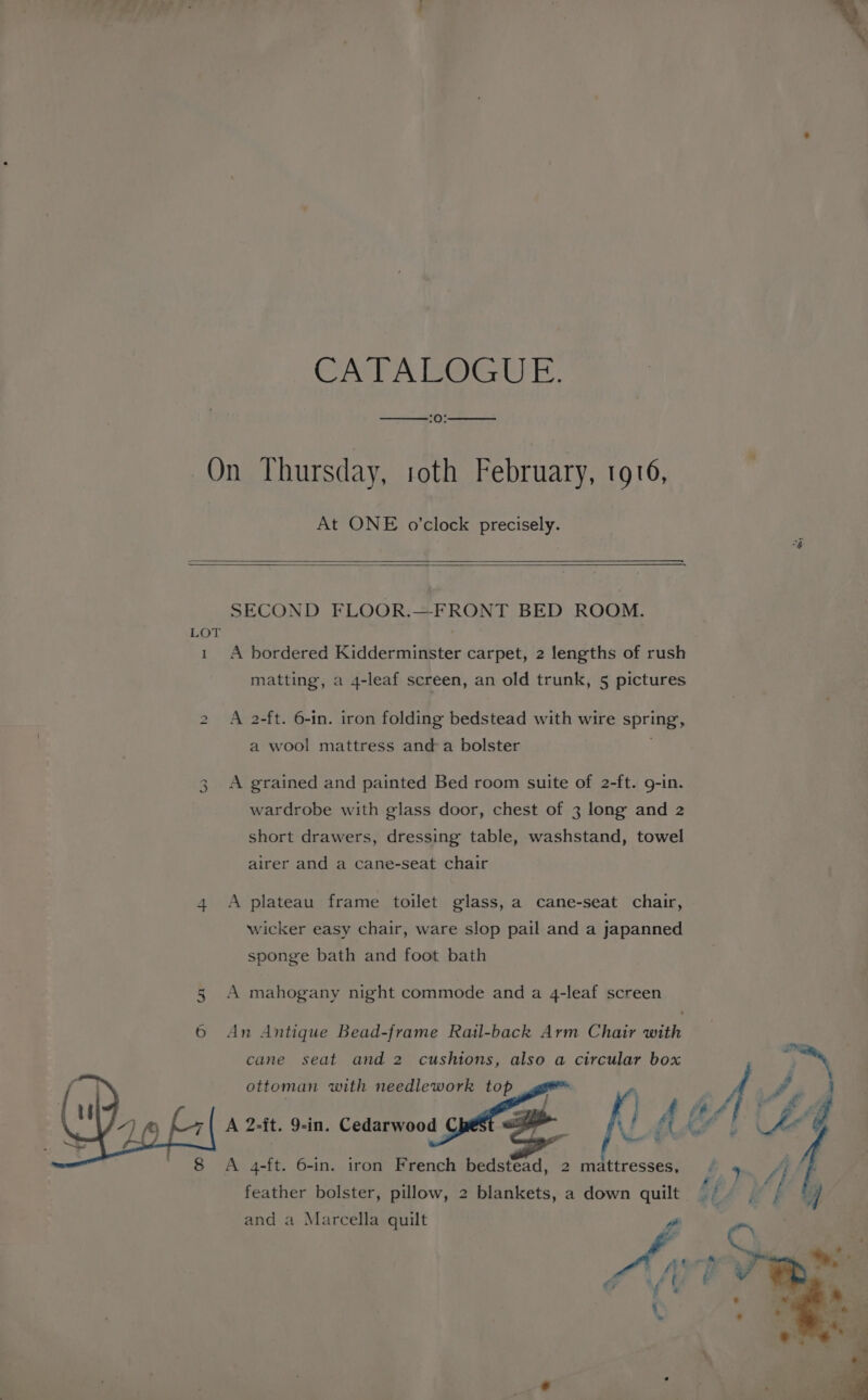 CATA ROGUE. tO; On Thursday, roth February, 1916, At ONE o’clock precisely. SECOND FLOOR.—FRONT BED ROOM. LOT 1 A bordered Kidderminster carpet, 2 lengths of rush matting, a 4-leaf screen, an old trunk, 5 pictures bo A 2-ft. 6-in. iron folding bedstead with wire spring, a wool mattress anda bolster A grained and painted Bed room suite of 2-ft. g-in. wardrobe with glass door, chest of 3 long and 2 short drawers, dressing table, washstand, towel wo airer and a cane-seat chair 4 A plateau frame toilet glass, a cane-seat chair, wicker easy chair, ware slop pail and a japanned sponge bath and foot bath 5 A mahogany night commode and a 4-leaf screen 6 An Antique Bead-frame Ratl-back Arm Chair with cane seat and 2 cushions, also a circular box ottoman with needlework top hea wre : A 2-it. 9-in. Cedarwood | ST Ul ; f f if A 4-ft. 6-in. iron French bedstead, 2 mattresses, fis feather bolster, pillow, 2 blankets, a down quilt §. | | and a Marcella quilt