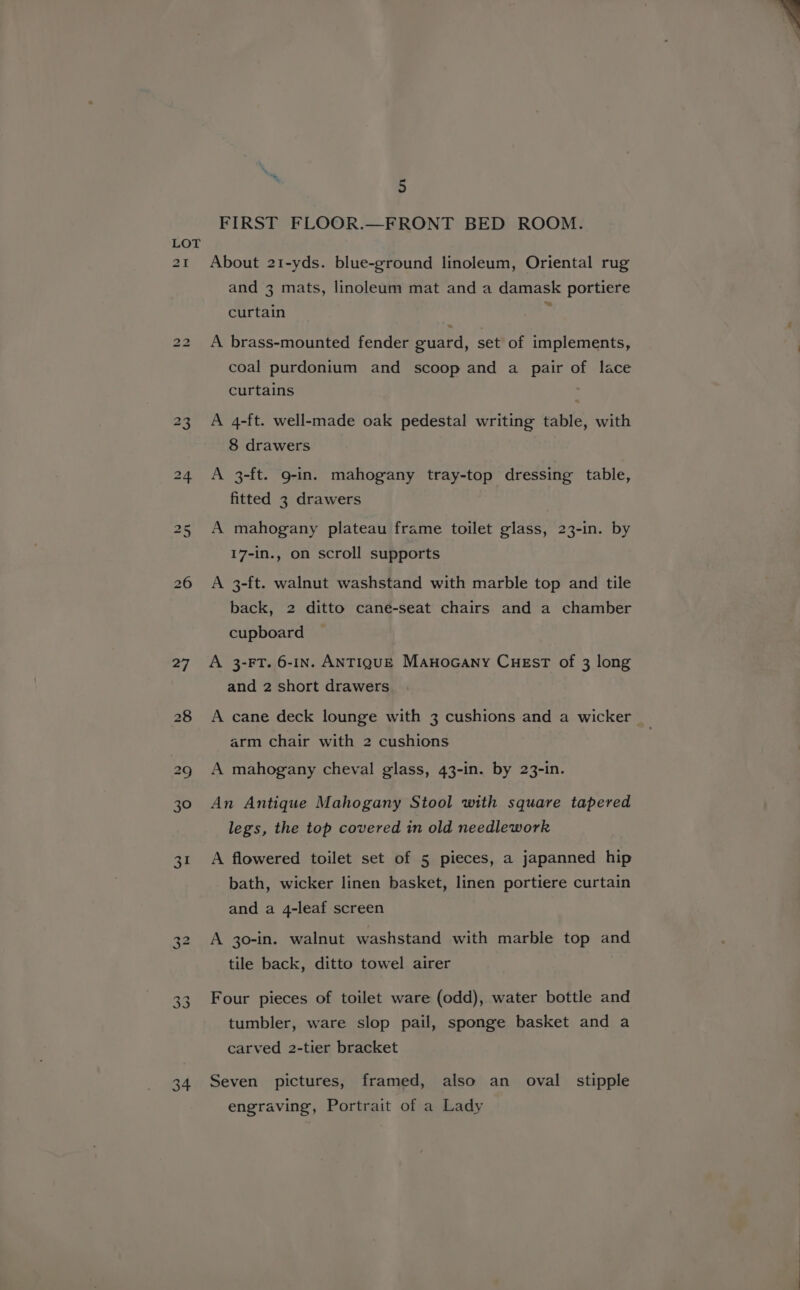 27 28 we 30 31 34 5 FIRST FLOOR.—FRONT BED ROOM. About 21-yds. blue-ground linoleum, Oriental rug and 3 mats, linoleum mat and a damask portiere curtain A brass-mounted fender guard, set of implements, coal purdonium and scoop and a pair of lace curtains | A 4-ft. well-made oak pedestal writing table, with 8 drawers A 3-ft. g-in. mahogany tray-top dressing table, fitted 3 drawers A mahogany plateau frame toilet glass, 23-in. by 17-in., on scroll supports A 3-ft. walnut washstand with marble top and tile back, 2 ditto cané-seat chairs and a chamber cupboard A 3-FT. 6-IN. ANTIQUE Manocany CuEstT of 3 long and 2 short drawers A cane deck lounge with 3 cushions and a wicker arm chair with 2 cushions A mahogany cheval glass, 43-in. by 23-in. An Antique Mahogany Stool with square tapered legs, the top covered in old needlework A flowered toilet set of 5 pieces, a japanned hip bath, wicker linen basket, linen portiere curtain and a 4-leaf screen A 30-in. walnut washstand with marble top and tile back, ditto towel airer Four pieces of toilet ware (odd), water bottle and tumbler, ware slop pail, sponge basket and a carved 2-tier bracket Seven pictures, framed, also an oval stipple engraving, Portrait of a Lady