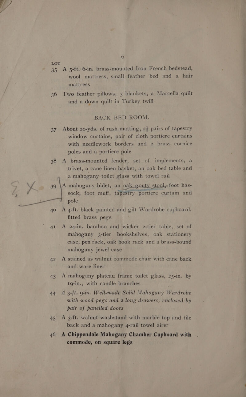 LOT 35 A 5-ft. 6-in. brass-mounted Iron French bedstead, wool mattress, small feather bed and a _ hair mattress 36 Two feather pillows, 3 blankets, a Marcella quilt and a down quilt in Turkey twill BACK BED ROOM. 37. About 20-yds. of rush matting, 24 pairs of tapestry window curtains, pair of cloth portiere curtains with needlework borders and 2 brass cornice poles and a portiere pole 38 <A brass-mounted fender, set of implements, a trivet, a cane linen basket, an oak bed table and a mahogany toilet glass with towel rail A mahogany bidet, an oak_gouty stool. foot has- sock, foot muff, tapestry portiere curtain and pole 4o A 4-ft. black painted and gilt Wardrobe cupboard, fitted brass pegs 41 A 24-in. bamboo and wicker 2-tier table, set of mahogany 3-tier bookshelves, oak stationery case, pen rack, oak book rack and a brass-bound mahogany jewel case 42 A stained as walnut commode chair with cane back and ware liner 43 A mahogany plateau frame toilet glass, 25-in. by Ig-in., with candle branches ; 44 A 3-ft. 9-in. Well-made Solid Mahogany Wardrobe with wood pegs and 2 long drawers, enclosed by pair of panelled doors 45 A 3-ft. walnut washstand with marble top and tile back and a mahogany 4-rail towel airer 46 A Chippendale Mahogany Chamber Cupboard with commode, on square legs
