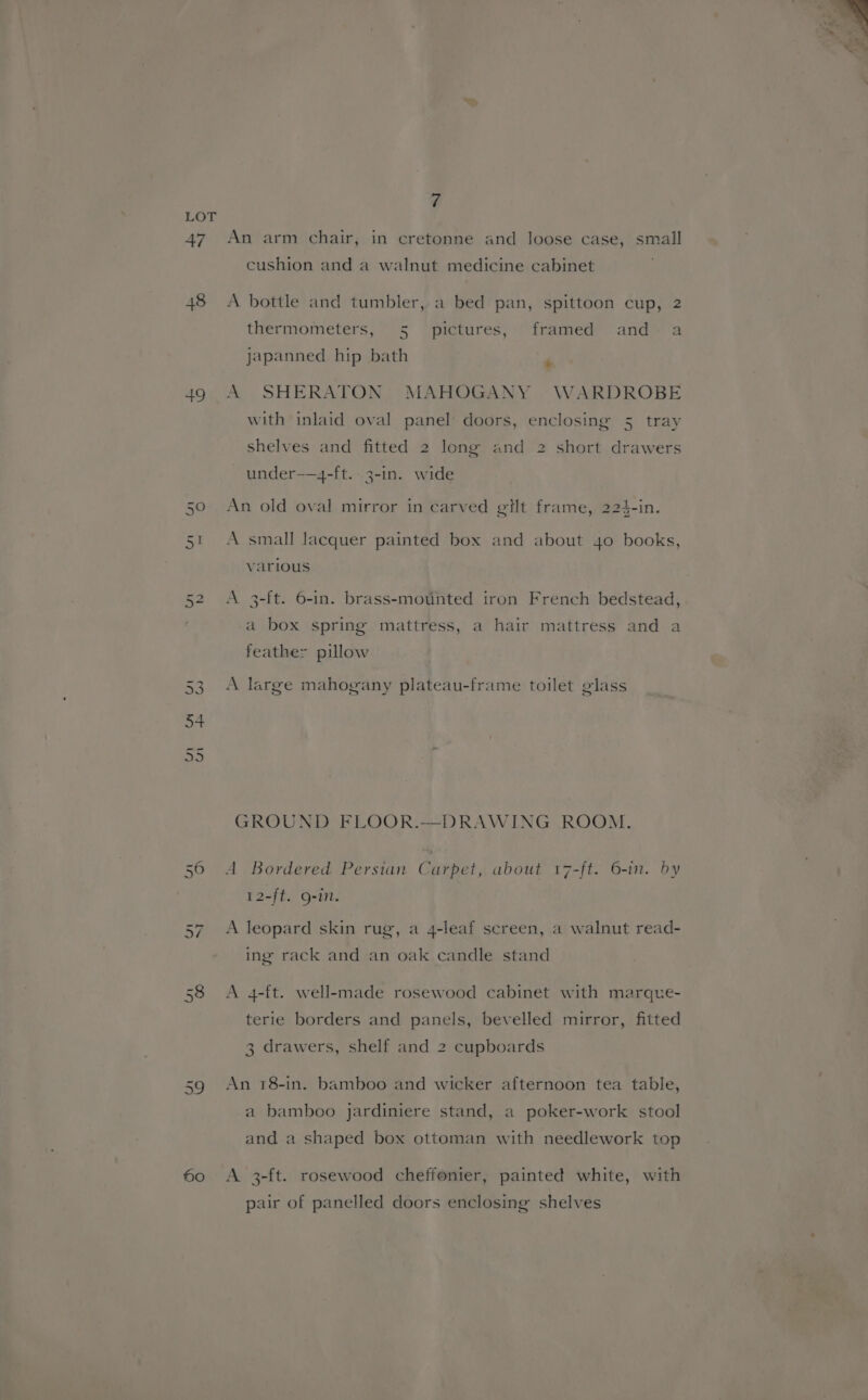 49 Nv On 50 7 An arm chair, in cretonne and loose case, small cushion and a walnut medicine cabinet A bottle and tumbler, a bed pan, spittoon cup, 2 thermometers, 5 pictures, framed and- a japanned hip bath ‘ A SHERATON MAHOGANY WARDROBE with inlaid oval panel doors, enclosing 5 tray shelves and fitted 2 long and 2 short drawers under——4-ft. 3-in. wide An old oval mirror in carved ett frame, 224-in. A small lacquer painted box and about 4o books, various A 3-[t. 6-in. brass-mounted iron French bedstead, a box spring mattress, a hair mattress and a feathe: pillow A large mahogany plateau-frame toilet glass GROUND FLOOR.—DRAWING ROOM. 12-ft. Q-in. A leopard skin rug, a 4-leaf screen, a walnut read- ing rack and an oak candle stand A 4-ft. well-made rosewood cabinet with marque- terie borders and panels, bevelled mirror, fitted 3 drawers, shelf and 2 cupboards An 18-in. bamboo and wicker afternoon tea table, a bamboo jardiniere stand, a poker-work stool and a shaped box ottoman with needlework top A 3-ft. rosewood cheffonier, painted white, with pair of panelled doors enclosing shelves