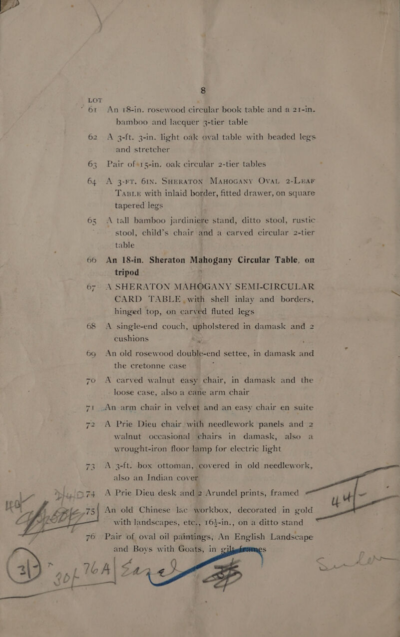 | 64 68 8 An 18-in. rosewood circular book table and a 21-in. bamboo and lacquer 3-tier table A 3-ft. 3-in. light oak oval table with beaded legs and stretcher Pair of«15-in. oak circular 2-tier tables A 3-FT. 61N. SHERATON Mauwocany OvaL 2-LrEAF TasLe with inlaid border, fitted drawer, on square tapered legs A tall bamboo jardiniere stand, ditto stool, rustic stool, child’s chair and a carved circular 2-tier table . An 18-in. Sheraton Mahogany Circular Table, on tripod \ SHERATON MAHOGANY SEMI-CIRCULAR CARD TABLE with shell inlay and borders, hinged top, on carved fluted legs A single-end couch, upholstered in damask and 2 cushions Ss An old rosewood double-end settee, in damask and the cretonne case : ; A carved walnut easy chair, in damask and the loose case, also a cane arm chair A Prie Dieu chair with needlework panels and 2 walnut occasional chairs in damask, also a wrought-iron floor lamp for electric light A 3-ft. box ottoman, covered in old needlework, also an Indian cover A Prie Dieu desk and 2 Arundel prints, framed An old Chinese lac workbox, decorated in gold with landscapes, etc., 164-in., on a ditto stand Pair of oval oil paintings, An English Landscape and Boys with Goats, in gi S ps