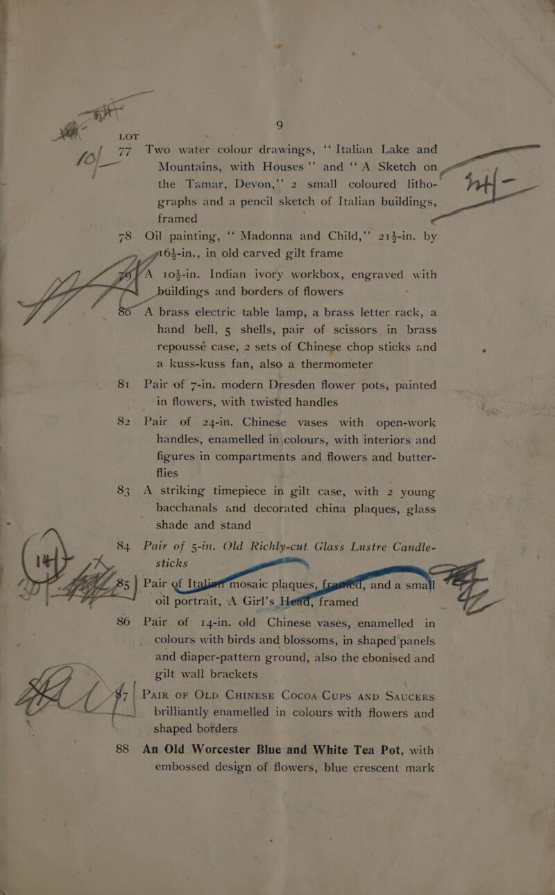 i tea ci 2 py Ay - ¢ 9g BA LOT : fo { 77 Two water colour drawings, ‘“‘ Italian Lake and ee Cl— Mountains, with Houses’’ and ‘‘ A Sketch on i the Tamar, Devon,’’ 2 small coloured litho- graphs and a pencil sketch of Italian buildings, framed 78 Oijl painting, “‘ Madonna and Child,’’ 214-in. by ie Da Wy pr 64-in., in old carved gilt frame Ads ‘ F : 7 “A 1o$-1n. Indian ivory workbox, engraved with PF i | deze ape and borders of flowers | / JY _ 860 A brass electric table lamp, a brass letter rack, a hand bell, 5 shells, pair of scissors in brass repoussé case, 2 sets of Chinese chop sticks and ‘ a kuss-kuss fan, also a thermometer 81 Pair of 7-in. modern Dresden flower pots, painted in flowers, with twisted handles 82 Pair of 24-in. Chinese vases with open-work handles, enamelled in colours, with interiors and figures in compartments and flowers and butter- flies 83 A striking timepiece in gilt case, with 2 young bacchanals and decorated china plaques, glass Pair of 5-in. Old Richly-cut Glass Lustre Candle- sticks Pair of Itgljeff mosaic plaques, oil portrait, A Girl’s_E framed » b <= ee oe and a sma Pair of 14-in. old Chinese vases, enamelled in colours with birds and blossoms, in shaped panels and diaper-pattern ground, also the ebonised and gilt wall brackets | ' _/%7 | Parr oF OLD CuinESE Cocoa Cups aND SAucERS brilliantly enamelled in colours with flowers and shaped borders 88 An Old Worcester Blue and White Tea Pot, with embossed design of flowers, blue crescent mark —
