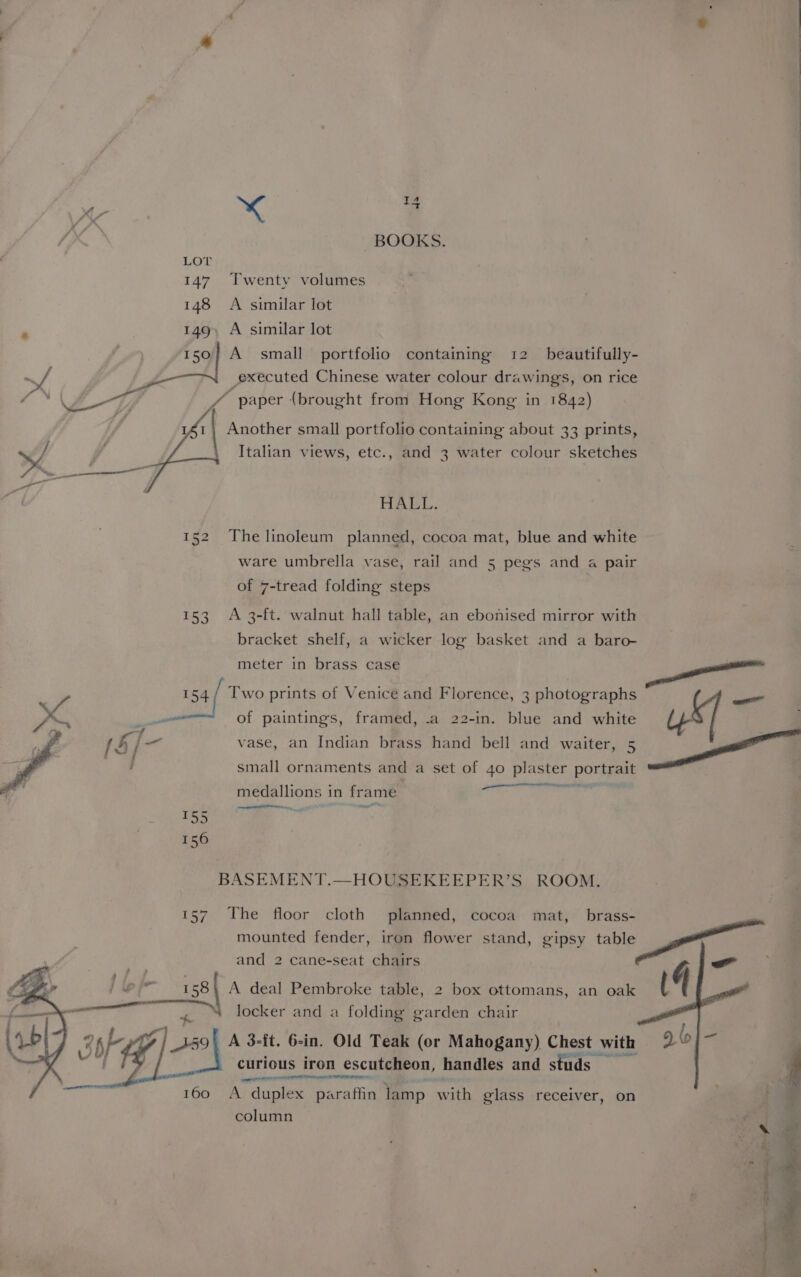 T A xr xX E BOOKS. Twenty volumes A similar lot _ A similar lot A small portfolio containing 12 beautifully- executed Chinese water colour drawings, on rice “ paper (brought from Hong Kong in 1842) 1\ Another small portfolio containing about 33 prints, > Italian views, etc., and 3 water colour sketches HAL. 152 The linoleum planned, cocoa mat, blue and white ware umbrella vase, rail and 5 pegs and a pair of 7-tread folding steps 153 A 3-ft. walnut hall table, an ebonised mirror with bracket shelf, a wicker log basket and a baro- meter in brass case Br cress ‘aol al ) Two prints of Venice and Florence, 3 photographs oat ed — of paintings, framed, .a 22-in. blue and white Ue —f . . - (§]/—- vase, an Indian brass hand bell and waiter, 5 a . : small ornaments and a set of 4o plaster porspens oa mena anata: medallions in frame ener BASEMENT.—HOUSEKEEPER’S ROOM. 157 The floor cloth planned, cocoa mat, brass- ’ ’ mounted fender, iron flower stand, gipsy eg and 2 cane-seat chairs > ae A deal Pembroke table, 2 box ottomans, an oak 4 locker and a folding garden chair A 3-ft. 6-in. Old Teak (or Mahogany) Chest with curious iron escutcheon, handles and studs POL OTN A duplex Recaftig lamp with glass receiver, on 2 column ee
