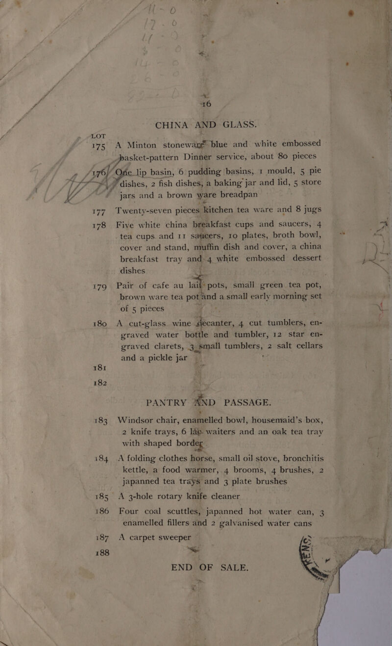 rig ae) CHINA AND GLASS. ” eee, Dinner service, about 80 pieces ef i lip basin, 6 pudding basins, 1 mould, 5 pie dishes, 2 fish dishes, a baking jar and lid, 5 store jars and a brown ware breadpan 177 Twenty-seven pieces kitchen tea ware and 8 jugs 178 Five white china breakfast cups and saucers, 4 tea cups. and 11 saucers, 10 plates, broth bowl, cover and stand, muffin dish and cover, a china breakfast tray and. 4 white embossed dessert dishes . 179 Pair of cafe au at: pots, small green tea pot, brown ware tea pot and a small early morning set i180 A cut-glass wine decanter, 4 cut tumblers, en- graved water bottle and tumbler, 12 star en- graved clarets, 3 § small aia ds 2 salt cellars and a pickle jar re 181 182 PANTRY ND PASSAGE. 183. Windsor chair, enamelled bowl, housemaid’s box, 2 knife trays, 6 lag. waiters and an oak tea tray with shaped bordeg”. 184 A folding clothes horse, small oil stove, bronchitis kettle, a food warmer, 4 brooms, 4 brushes, 2 japanned tea trays and 3 plate brushes 185 <A 3-hole rotary knife cleaner 186 Four coal scuttles, japanned hot water can, 3 enamelled fillers and 2 galvanised water cans 187 A carpet sweeper — 188 Be END OF SALE. ‘en, as nt ~> &amp; ere is Cae