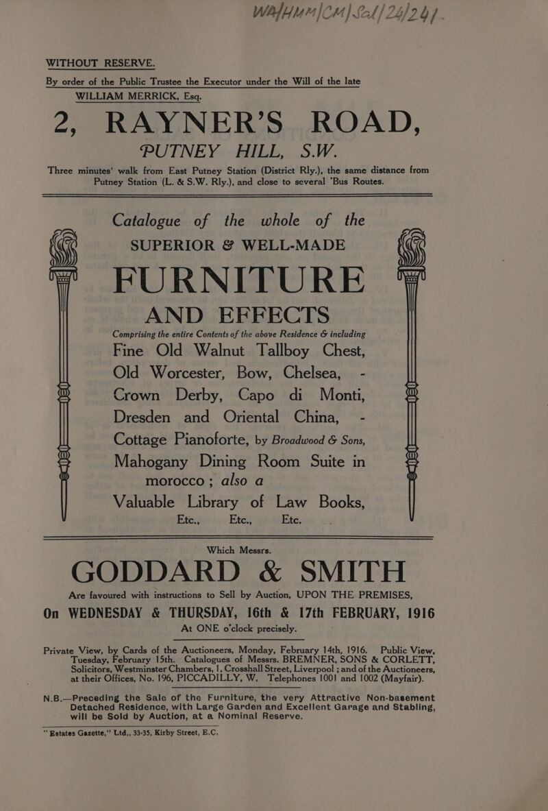 Walt) Cm) Sat) 24/29). WITHOUT RESERVE. By order of the Public Trustee the Executor under the Will of the late WILLIAM MERRICK, Esq. 2, RAYNER’S ROAD, PUTNEY HILL, S.W. Three minutes’ walk from East Putney Station (District Rly.), the same distance from Putney Station (L. &amp; S.W. Rly.), and close to several Bus Routes. Catalogue of the whole of the SUPERIOR &amp; WELL-MADE FURNITURE AND EFFECTS Comprising the entire Contents of the above Residence &amp; including Fine Old Walnut Tallboy Chest, Old Worcester, Bow, Chelsea, - Crown Derby, Capo di Monti, Dresden and Oriental China, - Cottage Pianoforte, by Broadwood &amp; Sons, Mahogany Dining Room Suite in morocco ; also a Valuable Library of Law Books, Etc:, Etc., Ete. Which Messrs. GODDARD &amp; SMITH Are favoured with instructions to Sell by Auction, UPON THE PREMISES, On WEDNESDAY &amp; THURSDAY, 16th &amp; 17th FEBRUARY, 1916 At ONE o'clock precisely. Private View, by Cards of the Auctioneers, Monday, February 14th, 1916. Public View, Tuesday, February 15th. Catalogues of Messrs. BREMNER, SONS &amp; CORLETT, Solicitors, Westminster Chambers, |, Crosshall Street, Liverpool ; and of the Auctioneers, at their Offices, No. 196, PICCADILLY, W, Telephones 1001 and 1002 (Mayfair). N.B.—Preceding the Sale of the Furniture, the very Attractive Non-basement Detached Residence, with Large Garden and Excellent Garage and Stabling, will be Sold by Auction, at a Nominal Reserve, ‘* Estates Gazette,’ Ltd,, 33-35, Kirby Street, E.C,