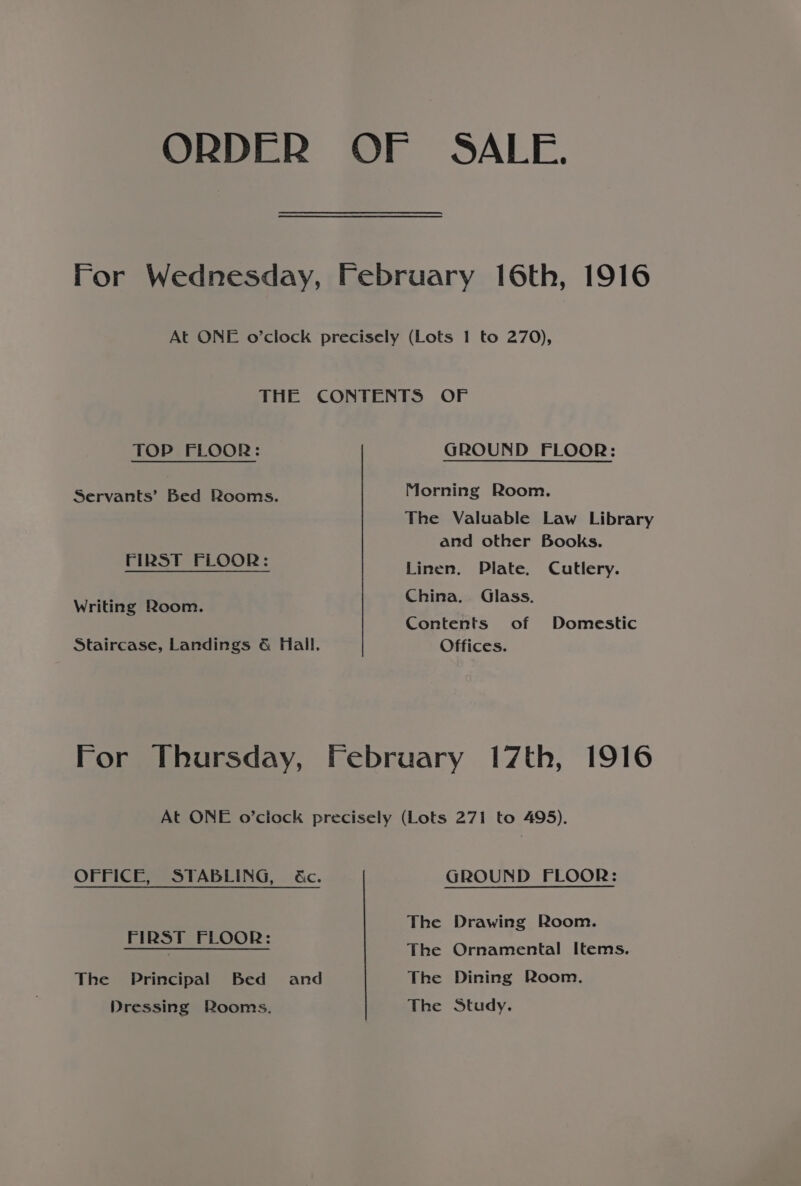 TOP FLOOR: Servants’ Bed Rooms. FIRST FLOOR: Writing Room. Staircase, Landings &amp; Hall. GROUND FLOOR: Morning Room. The Valuable Law Library and other Books. Linen. Plate. Cutlery. China. Glass. Contents of Domestic Offices. OFFICE, STABLING, &amp;c. FIRST FLOOR: The Principal Bed = and Dressing Rooms. GROUND FLOOR: The Drawing Room. The Ornamental Items. The Dining Room. The Study.