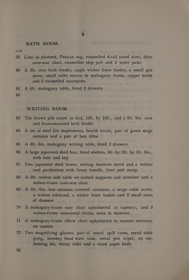 59 60 61 62 63 64 73 BATH ROOM. Lino as planned, Persian rug, enamelled 4-rail towel airer, ditto cane-seat chair, enamelled slop pail and 2 water jacks A 3ft. iron kerb fender, angle wicker linen basket, a small gas stove, small toilet mirror in mahogany frame, copper kettle and 2 enamelled saucepans A 4ft. mahogany table, fitted 2 drawers WRITING ROOM. The brown pile carpet as laid, 12ft. by 10ft., and a 8ft. 9in. iron and brass-mounted kerb fender A set of steel fire implements, hearth brush, pair of green serge curtains and a pair of lace ditto A 4ft. din. mahogany writing table, fitted 2 drawers A large japanned deed box, fitted shelves, 4ft. by 2ft. by lft. din., with lock and key Two japanned deed boxes, sewing machine stand and a walnut coal purdonium with brass handle, liner and scoop A 3ft. walnut side table on turned supports and stretcher and a walnut-frame cane-seat chair A 3ft. 6in. box ottoman covered cretonne, a serge table cover, a walnut inkstand, a wicker letter basket and 2 small nests of drawers A mahogany-frame easy chair upholstered in tapestry, and 3 walnut-frame occasional chairs, seats in morocco A mahogany-frame elbow chair upholstered in marone morocco, on castors Two magnifying glasses, pair of metal spill vases, metal table gong, monkey head ware vase, metal pen wiper, an em- bossing die, ebony ruler and a wood paper knife