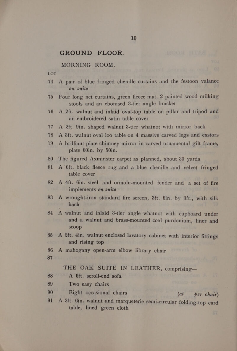 10 GROUND FLOOR. MORNING ROOM. A pair of blue fringed chenille curtains and the festoon valance en sutte Four long net curtains, green fleece mat, 2 painted wood milking stools and an ebonised 3-tier angle bracket A ft. walnut and inlaid oval-top table on pillar and tripod and an embroidered satin table cover A 2ft. 9in. shaped walnut 3-tier whatnot with mirror back A 38ft. walnut oval loo table on 4 massive carved legs and castors A brilliant plate chimney mirror in carved ornamental gilt frame, plate 60in. by d0in. The figured Axminster carpet as planned, about 30 yards A ‘6ft. black fleece rug and a blue chenille and velvet fringed table cover A 4ft. 6in. steel and ormolu-mounted fender and a set of fire implements en suite A wrought-iron standard fire screen, 3ft. 6in. by 8ft., with silk back A walnut and inlaid 3-tier angle whatnot with cupboard under and a walnut and brass-mounted coal purdonium, liner and scoop A 2ft. 4in. walnut enclosed lavatory cabinet with interior fittings and rising top A mahogany open-arm elbow library chair THE OAK SUITE IN LEATHER, comprising— A 6ft. scroll-end sofa Two easy chairs Eight occasional chairs (at — per chair) A 2ft. 6in. walnut and marqueterie semi-circular folding-top card table, lined green cloth