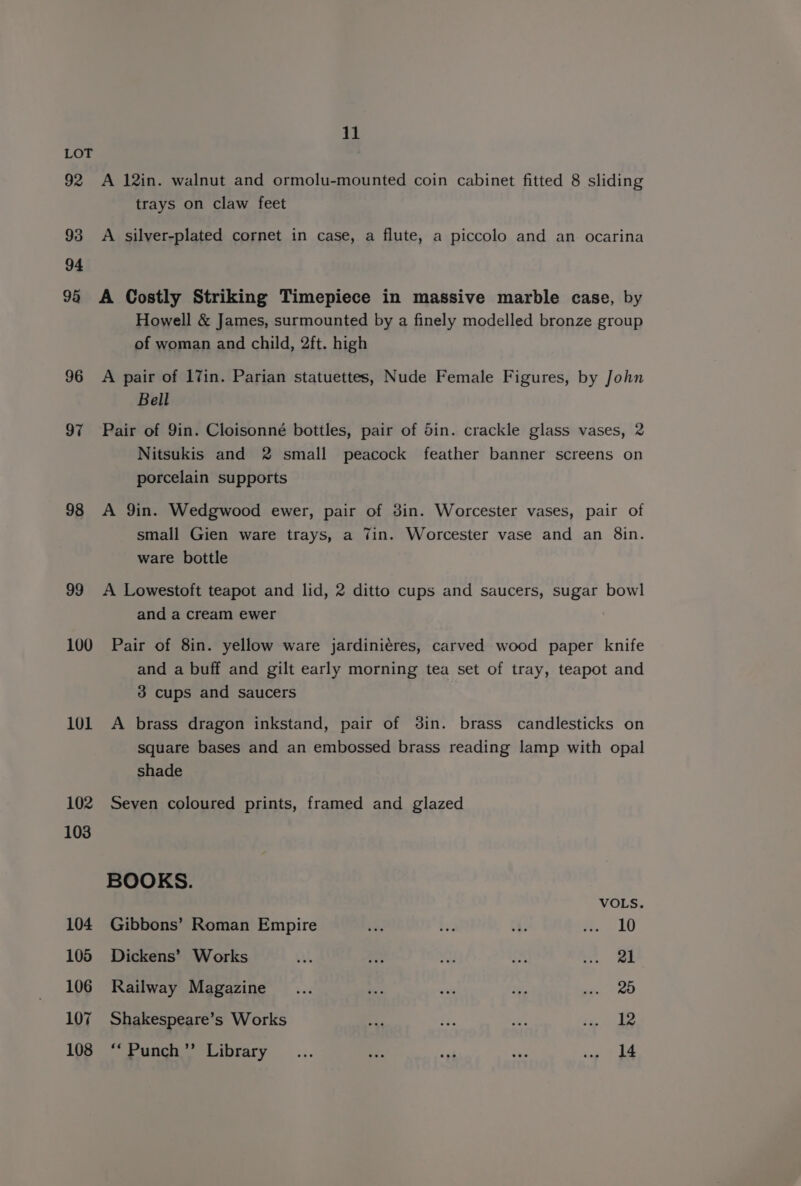 92 93 94 98 96 97 98 99 100 101 102 103 104 105 106 107 108 11 A 12in. walnut and ormolu-mounted coin cabinet fitted 8 sliding trays on claw feet A silver-plated cornet in case, a flute, a piccolo and an ocarina A Costly Striking Timepiece in massive marble case, by Howell &amp; James, surmounted by a finely modelled bronze group of woman and child, 2ft. high A pair of 17in. Parian statuettes, Nude Female Figures, by John Bell Pair of 9in. Cloisonné bottles, pair of Sin. crackle glass vases, 2 Nitsukis and 2 small peacock feather banner screens on porcelain supports A 9in. Wedgwood ewer, pair of din. Worcester vases, pair of small Gien ware trays, a Tin. Worcester vase and an 8in. ware bottle A Lowestoft teapot and lid, 2 ditto cups and saucers, sugar bowl and a cream ewer Pair of 8in. yellow ware jardiniéres, carved wood paper knife and a buff and gilt early morning tea set of tray, teapot and 3 cups and saucers A brass dragon inkstand, pair of din. brass candlesticks on square bases and an embossed brass reading lamp with opal shade Seven coloured prints, framed and glazed BOOKS. VOLS. Gibbons’ Roman Empire ta be ch. w:. 10 Dickens’ Works AA . iy ay ee ee Railway Magazine _... oe a8 Me et) te Shakespeare’s Works ay ae ne te. ie **Punch”’ Library... ef ad sigs ps’