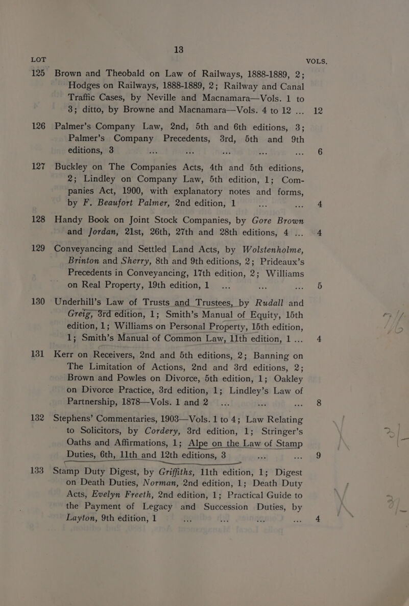 125 126 127 128 129 130 131 1382 133 13 Brown and Theobald on Law of Railways, 1888-1889, 2; Hodges on Railways, 1888-1889, 2; Railway and Canal Traffic Cases, by Neville and Macnamara—Vols. 1 to 38; ditto, by Browne and Macnamara—Vols. 4 to 12 .. Palmer’s Company Law, 2nd, 5th and 6th editions, 3; Palmer’s Company Precedents, 38rd, 5th and 9th editions, 3 Buckley on The Companies Acts, 4th and 5th editions, 2; Lindley on Company Law, 5th edition, 1; Com- panies Act, 1900, with explanatory notes and forms, by F. Beaufort Palmer, 2nd edition, 1 Handy Book on Joint Stock Companies, by Gore Brown and Jordan, 21st, 26th, 27th and 28th editions, 4 ... Conveyancing and Settled Land Acts, by Wolstenholme, Brinton and Sherry, 8th and 9th editions, 2; Prideaux’s Precedents in Conveyancing, 17th edition, 2; Williams on Real Property, 19th edition, 1 Underhill’s Law of Trusts and Trustees, by Rudall and Greig, 8rd edition, 1; Smith’s Manual of Equity, 15th edition, 1; Williams on Personal Property, 15th edition, rt Smith’ s Manual of Common Law, 11th edition, 1. Kerr on Receivers, 2nd and 5th editions, 2; Banning on The Limitation of Actions, 2nd and 3rd editions, 2; Brown and Powles on Divorce, 5th edition, 1; Oakley on Divorce Practice, 3rd edition, 1; Lindley’s Law of Partnership, 1878—Vols. 1 and 2 Stephens’ Commentaries, 1903—Vols. 1 to 4; Law Relating to Solicitors, by Cordery, 3rd edition, 1; Stringer’s Oaths and Affirmations, 1; Alpe on the Law of Stamp Duties, € 6th, 11th and 12th editions, 8 = Stamp Duty Digest, by Griffiths, 11th edition, 1; Digest on Death Duties, Norman, 2nd edition, 1; Death Duty Acts, Evelyn Freeth, 2nd edition, 1; Practical Guide to the Payment of Legacy and Succession Duties, by Layton, 9th edition, 1 VOLS, 12