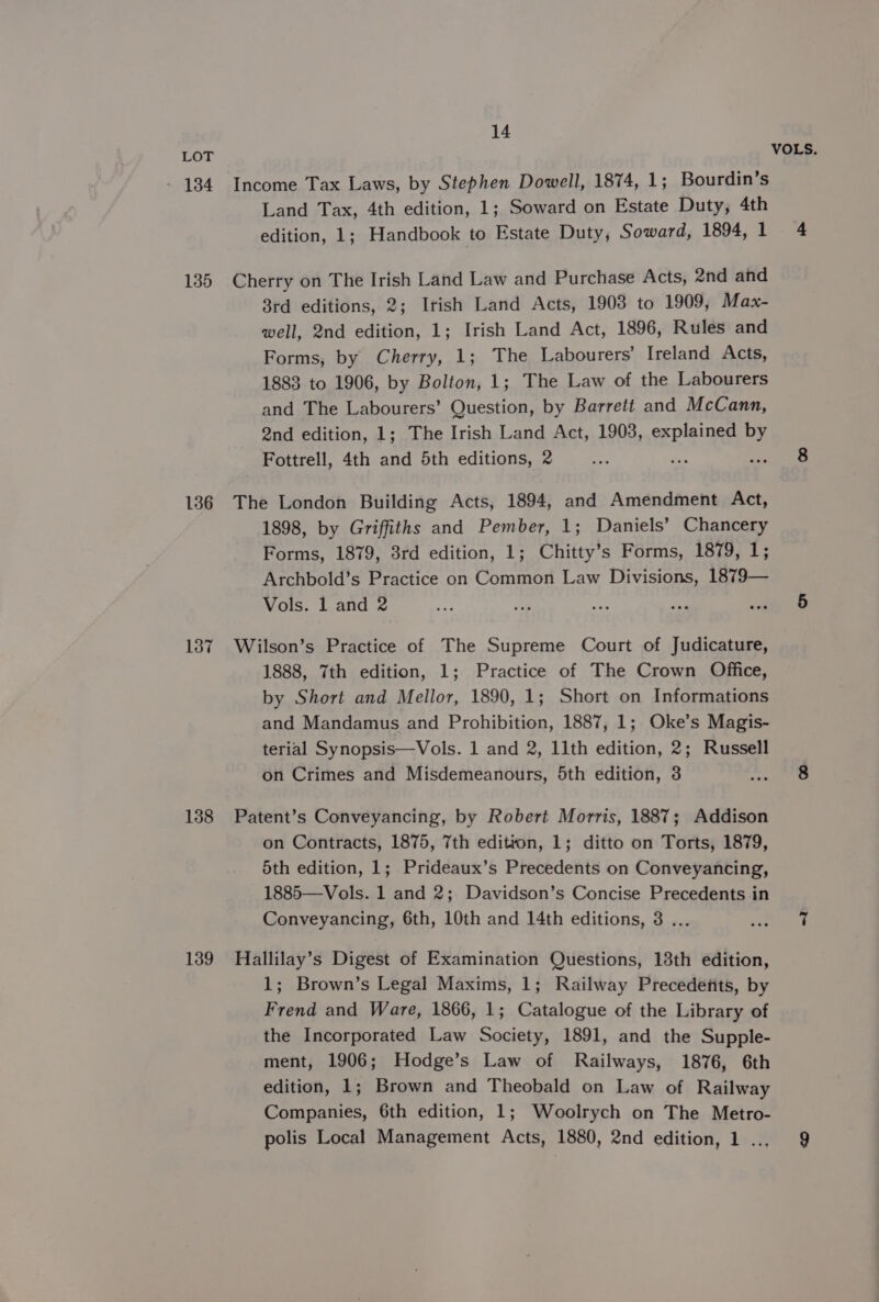 - 134 135 136 137 138 139 14 Income Tax Laws, by Stephen Dowell, 1874, 1; Bourdin’s Land Tax, 4th edition, 1; Soward on Estate Duty, 4th edition, 1; Handbook to Estate Duty, Soward, 1894, 1 Cherry on The Irish Land Law and Purchase Acts, 2nd and 8rd editions, 2; Irish Land Acts, 1908 to 1909, Max- well, 2nd edition, 1; Irish Land Act, 1896, Rules and Forms, by Cherry, 1; The Labourers’ Ireland Acts, 1883 to 1906, by Bolton, 1; The Law of the Labourers and The Labourers’ Question, by Barrett and McCann, 2nd edition, 1; The Irish Land Act, 1903, SEP IRS by Fottrell, 4th and 5th editions, 2 oes The London Building Acts, 1894, and Amendment Act, 1898, by Griffiths and Pember, 1; Daniels’ Chancery Forms, 1879, 3rd edition, 1; Chitty’s Forms, 1879, 1; Archbold’s Practice on Common Law Divisions, 1879— Vols. 1 and 2 Wilson’s Practice of The Supreme Court of Judicature, 1888, 7th edition, 1; Practice of The Crown Office, by Short and Mellor, 1890, 1; Short on Informations and Mandamus and Prohibition, 1887, 1; Oke’s Magis- on Crimes and Misdemeanours, 5th edition, 3 Patent’s Conveyancing, by Robert Morris, 1887; Addison on Contracts, 1875, 7th edition, 1; ditto on Torts, 1879, 5th edition, 1; Prideaux’s Precedents on Conveyancing, 1885—Vols. 1 and 2; Davidson’s Concise Precedents in Conveyancing, 6th, 10th and 14th editions, 3 ... Hallilay’s Digest of Examination Questions, 13th edition, 1; Brown’s Legal Maxims, 1; Railway Precedents, by Frend and Ware, 1866, 1; Catalogue of the Library of the Incorporated Law Society, 1891, and the Supple- ment, 1906; Hodge’s Law of Railways, 1876, 6th edition, 1; Brown and Theobald on Law of Railway Companies, 6th edition, 1; Woolrych on The Metro- polis Local Management Acts, 1880, 2nd edition, 1 .., VOLS.