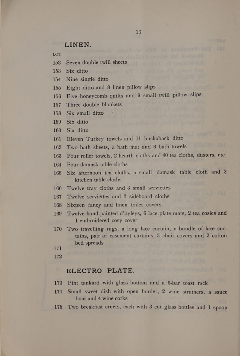 152 153 154 155 156 157 158 159 160 161 162 163 164 165 166 167 168 169 170 171 172 173 174 16 LINEN. Seven double twill sheets Six ditto Nine single ditto Eight ditto and 8 linen pillow slips Five honeycomb quilts and 9 small twill pillow slips Three double blankets Six small ditto Six ditto Six ditto Eleven Turkey towels and 11 huckaback ditto Two bath sheets, a bath mat and 6 bath towels Four roller towels, 2 hearth cloths and 40 tea cloths, dusters, etc. Four damask table cloths Six afternoon tea cloths, a small damask table cloth and 2 kitchen table cloths Twelve tray cloths and 3 small serviettes Twelve serviettes and 3 sideboard cloths Sixteen fancy and linen toilet covers Twelve hand-painted d’oyleys, 6 lace plate mats, 2 tea cosies and 1 embroidered cosy cover Two travelling rugs, a long lace curtain, a bundle of lace cur- tains, pair of casement curtains, 3 chair covers and 2 cotton bed spreads ELECTRO PLATE. Pint tankard with glass bottom and a 6-bar toast rack Small sweet dish with open border, 2 wine strainers, a sauce boat and 4 wine corks