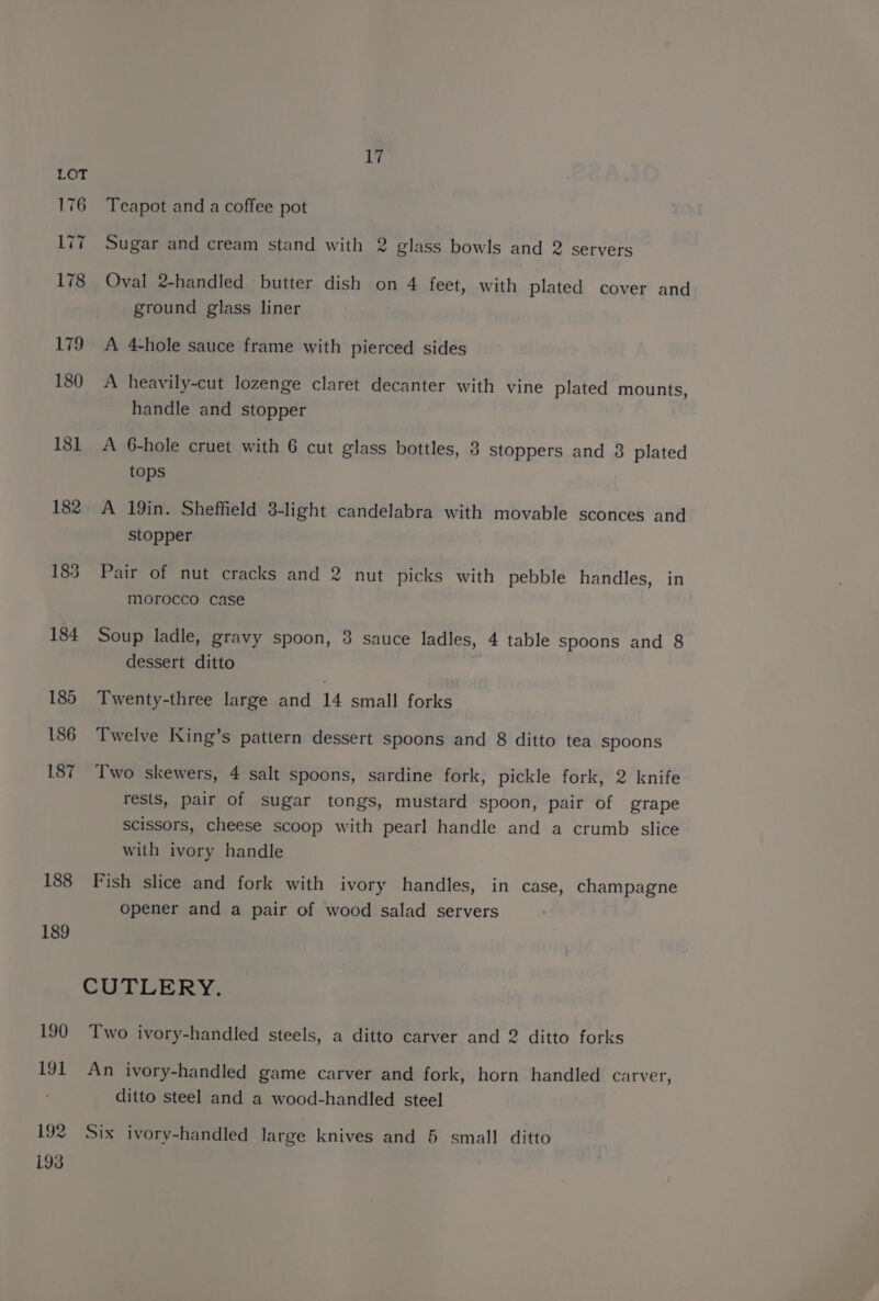 176 177 178 179 180 181 182 183 184 185 186 187 188 189 190 191 193 17 Teapot and a coffee pot Sugar and cream stand with 2 glass bowls and 2 servers Oval 2-handled butter dish on 4 feet, with plated cover and ground glass liner A 4-hole sauce frame with pierced sides A heavily-cut lozenge claret decanter with vine plated mounts, handle and stopper A 6-hole cruet with 6 cut glass bottles, 8 stoppers and 3 plated tops A 19in. Sheffield 3-light candelabra with movable sconces and stopper Pair of nut cracks and 2 nut picks with pebble handles, in morocco case Soup ladle, gravy spoon, 8 sauce ladles, 4 table spoons and 8 dessert ditto Twenty-three large and 14 small forks Twelve King’s pattern dessert spoons and 8 ditto tea spoons Two skewers, 4 salt spoons, sardine fork, pickle fork, 2 knife resis, pair of sugar tongs, mustard spoon, pair of grape scissors, cheese scoop with pearl handle and a crumb slice with ivory handle Fish slice and fork with ivory handles, in case, champagne opener and a pair of wood salad servers CUTLERY. Two ivory-handled steels, a ditto carver and 2 ditto forks An ivory-handled game carver and fork, horn handled carver, ditto steel and a wood-handled steel