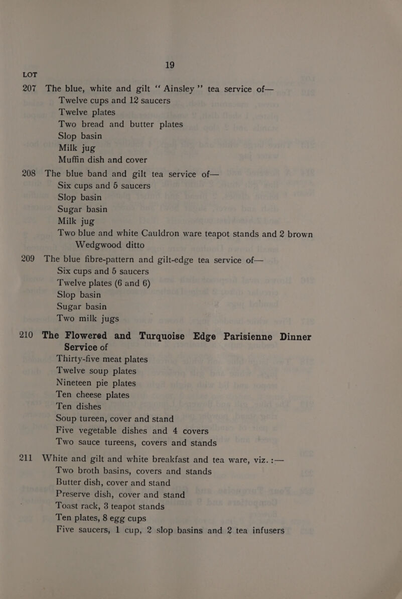 207 208 209 210 211 19 The blue, white and gilt ‘“‘ Ainsley ’’ tea service of— Twelve cups and 12 saucers Twelve plates Two bread and butter plates Slop basin Milk jug Muffin dish and cover The blue band and gilt tea service of— Six cups and 5 saucers Slop basin Sugar basin Milk jug Two blue and white Cauldron ware teapot stands and 2 brown Wedgwood ditto The blue fibre-pattern and gilt-edge tea service of— Six cups and 6 saucers Twelve plates (6 and 6) Slop basin Sugar basin Two milk jugs The Flowered and Turquoise Edge Parisienne Dinner Service of Thirty-five meat plates Twelve soup plates Nineteen pie plates Ten cheese plates Ten dishes Soup tureen, cover and stand Five vegetable dishes and 4 covers Two sauce tureens, covers and stands White and gilt and white breakfast and tea ware, viz. :— Two broth basins, covers and stands Butter dish, cover and stand Preserve dish, cover and stand Toast rack, 3 teapot stands Ten plates, 8 egg cups Five saucers, 1 cup, 2 slop basins and 2 tea infusers