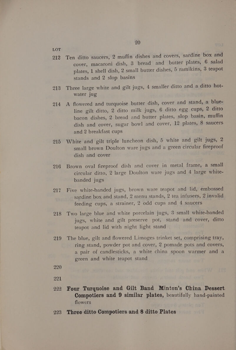 212 213 214 215 R17 219 20 Ten ditto saucers, 2 muffin dishes and covers, sardine box and cover, macaroni dish, 3 bread and butter plates, 6 salad plates, 1 shell dish, 2 small butter dishes, 5 ramikins, 3 teapot stands and 2 slop basins Three large white and gilt jugs, 4 smaller ditto and a ditto hot- water jug A flowered and turquoise butter dish, cover and stand, a blue- line gilt ditto, 2 ditto milk jugs, 6 ditto egg cups, 2 ditto bacon dishes, 2 bread and butter plates, slop basin, muffin dish and cover, sugar bowl and cover, 12 plates, 8 saucers and 2 breakfast cups White and gilt triple luncheon dish, 5 white and gilt jugs, 2 small brown Doulton ware jugs and a green circular fireproof dish and cover Brown oval fireproof dish and cover in metal frame, a small circular ditto, 2 large Doulton ware jugs and 4 large white- banded jugs Five white-banded jugs, brown ware teapot and lid, embossed sardine box and stand, 2 menu stands, 2 tea infusers, 2 invalid feeding cups, a strainer, 2 odd cups and 4 saucers Two large blue and white porcelain jugs, 3 small white-banded jugs, white and gilt preserve pot, stand and cover, ditto teapot and lid with night light stand The blue, gilt and flowered Limoges trinket set, comprising tray, ring stand, powder pot and cover, 2 pomade pots and covers, a pair of candlesticks, a white china spoon warmer and a green and white teapot stand Four Turquoise and Gilt Band Minton’s China Dessert Compotiers and 9 similar plates, beautifully hand-painted flowers
