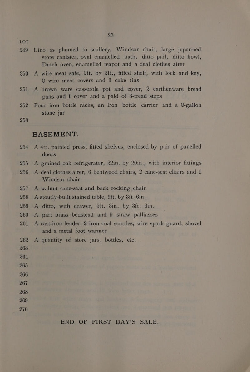 262 263 264 265 266 267 268 269 270 23 Lino as planned to scullery, Windsor chair, large japanned store canister, oval enamelled bath, ditto pail, ditto bowl, Dutch oven, enamelled teapot and a deal clothes airer A wire meat safe, 2ft. by 2ft., fitted shelf, with lock and key, 2 wire meat covers and 3 cake tins A brown ware casserole pot and cover, 2 earthenware bread pans and 1 cover and a paid of 3-tread steps Four iron bottle racks, an iron bottle carrier and a 2-gallon stone jar BASEMENT. A 4ft. painted press, fitted shelves, enclosed by pair of panelled doors A grained oak refrigerator, 22in. by 20in., with interior fittings A deal clothes airer, 6 bentwood chairs, 2 cane-seat chairs and 1 Windsor chair A walnut cane-seat and back rocking chair A stoutly-built stained table, 9ft. by 3ft. Gin. A ditto, with drawer, dft. 3in. by dft. Gin. A part brass bedstead and 9 straw palliasses A cast-iron fender, 2 iron coal scuttles, wire spark guard, shovel and a metal foot warmer A quantity of store jars, bottles, etc. END OF FIRST DAY’S. SALE.