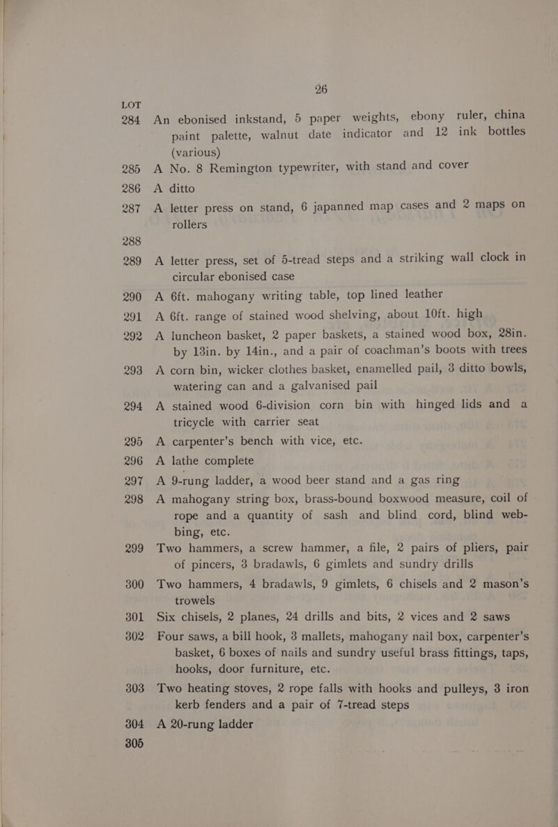 304 305 26 An ebonised inkstand, 5 paper weights, ebony ruler, china paint palette, walnut date indicator and 12 ink bottles (various) A No. 8 Remington typewriter, with stand and cover A ditto A letter press on stand, 6 japanned map cases and 2 maps on rollers A letter press, set of 5-tread steps and a striking wall clock in circular ebonised case A 6ft. mahogany writing table, top lined leather A 6ft. range of stained wood shelving, about 10ft. high A luncheon basket, 2 paper baskets, a stained wood box, 28in. by 18in. by 14in., and a pair of coachman’s boots with trees A corn bin, wicker clothes basket, enamelled pail, 3 ditto bowls, watering can and a galvanised pail A stained wood 6-division corn bin with hinged lids and a tricycle with carrier seat carpenter’s bench with vice, etc. lathe complete 9-rung ladder, a wood beer stand and a gas ring > > PP mahogany string box, brass-bound boxwood measure, coil of rope and a quantity of sash and blind cord, blind web- bing, etc. Two hammers, a screw hammer, a file, 2 pairs of pliers, pair of pincers, 3 bradawls, 6 gimlets and sundry drills Two hammers, 4 bradawls, 9 gimlets, 6 chisels and 2 mason’s trowels Six chisels, 2 planes, 24 drills and bits, 2 vices and 2 saws Four saws, a bill hook, 3 mallets, mahogany nail box, carpenter’s basket, 6 boxes of nails and sundry useful brass fittings, taps, hooks, door furniture, etc. Two heating stoves, 2 rope falls with hooks and pulleys, 3 iron kerb fenders and a pair of 7-tread steps A 20-rung ladder