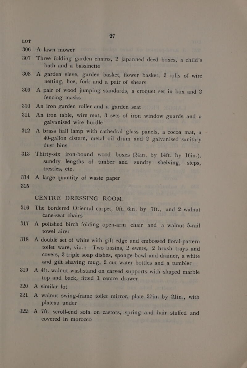 306 307 308 309 3L0 dll 312 J13 27 A lawn mower Three folding garden chains, 2 japanned deed boxes, a child’s bath and a bassinette A garden sieve, garden basket, flower basket, 2 rolls of wire netting, hoe, fork and a pair of shears A pair of wood jumping standards, a croquet set in box and 2 fencing masks An iron garden roller and a garden seat An iron table, wire mat, 3 sets of iron window guards and a galvanised wire hurdle A brass hall lamp with cathedral glass panels, a cocoa mat, a 40-gallon cistern, metal oil drum and 2 galvanised sanitary dust bins Thirty-six iron-bound wood boxes (24in. by 14ft. by 16in.), sundry lengths of timber and sundry shelving, _ steps, trestles, etc. A large quantity of waste paper CENTRE DRESSING ROOM. The bordered Oriental carpet, 9ft. Gin. by 7ft., and 2 walnut Ccane-seat chairs A polished birch folding open-arm chair and a walnut 5-rail towel airer A double set of white with gilt edge and embossed floral-pattern toilet ware, viz.:—Two basins, 2 ewers, 2 brush trays and covers, 2 triple soap dishes, sponge bowl and drainer, a white and gilt shaving mug, 2 cut water bottles and a tumbler A 4ft. walnut washstand on carved supports with shaped marble top and back, fitted 1 centre drawer A similar lot A walnut swing-frame toilet mirror, plate 27in. by 2lin., with plateau under A 7ft. scroll-end sofa on castors, spring and hair stuffed and covered in morocco