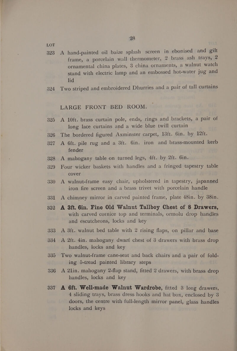 323 J24 337 28 A hand-painted oil baize splash screen in ebonised and gilt frame, a porcelain wall thermometer, 2 brass ash trays, 2 ornamental china plates, 3 china ornaments, a walnut watch stand with electric lamp and an embossed hot-water jug and lid Two striped and embroidered Dhurries and a pair of tall curtains LARGE FRONT BED ROOM. A 10ft. brass curtain pole, ends, rings and brackets, a pair of long lace curtains and a wide blue twill curtain The bordered figured Axminster carpet, 13ft. Gin. by Left. A 6ft. pile rug and a 3ft. 6in. iron and brass-mounted kerb fender A mahogany table on turned legs, 4ft. by 2ft. 6in. Four wicker baskets with handles and a fringed tapestry table cover A walnut-frame easy chair, upholstered in tapestry, japanned iron fire screen and a brass trivet with porcelain handle A chimney mirror in carved painted frame, plate 48in. by 38in. A 8ft. Gin. Fine Old Walnut Tallboy Chest of 8 Drawers, with carved cornice top and terminals, ormolu drop handles and escutcheons, locks and key A 3ft. walnut bed table with 2 rising flaps, on pillar and base A 2ft. 4in. mahogany dwarf chest of 3 drawers with brass drop handles, locks and key Two walnut-frame cane-seat and back chairs and a pair of fold- ing 6-tread painted library steps A 2lin. mahogany 2-flap stand, fitted 2 drawers, with brass drop handles, locks and key A 6ft. Well-made Walnut Wardrobe, fitted 3 long drawers, 4 sliding trays, brass dress hooks and hat box, enclosed by 3 doors, the centre with full-length mirror panel, glass handles locks and keys