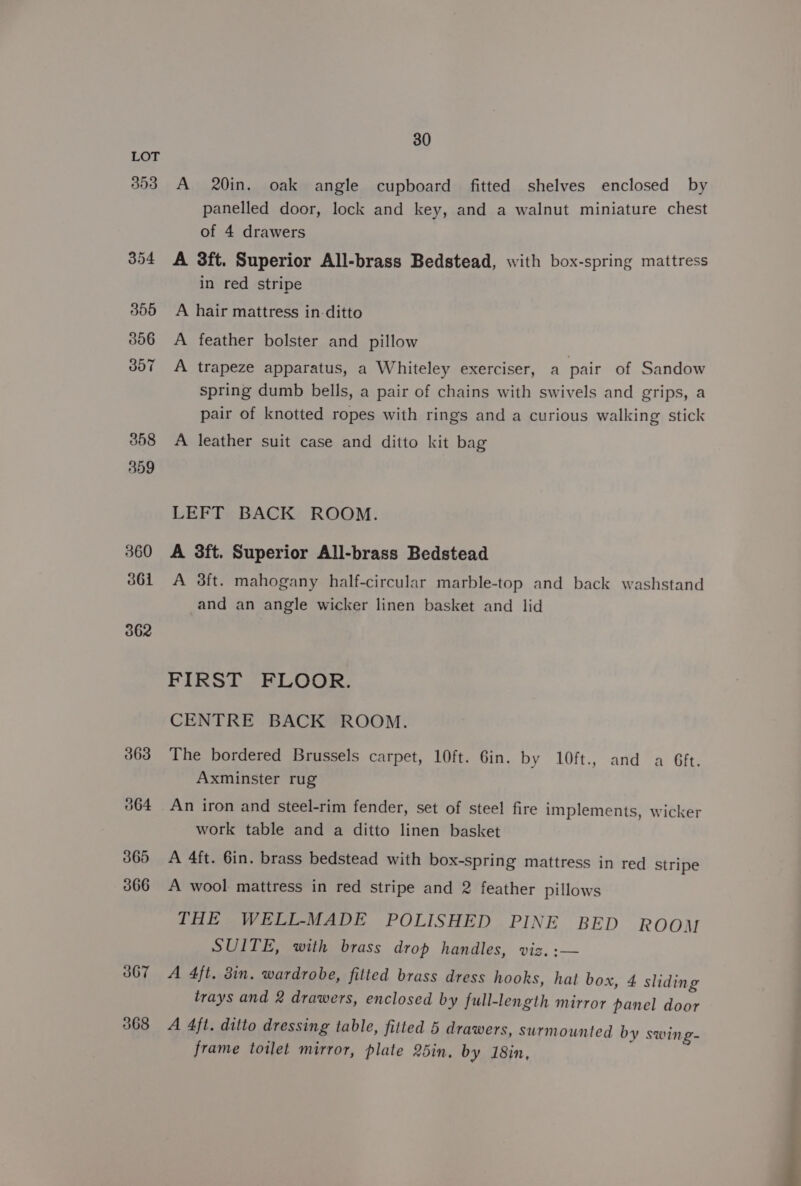 393 354 3655 306 3o7 3658 359 360 361 362 363 364 365 366 367 368 30 A 20in. oak angle cupboard fitted shelves enclosed by panelled door, lock and key, and a walnut miniature chest of 4 drawers A 3ft. Superior All-brass Bedstead, with box-spring mattress in red stripe A hair mattress in-ditto A feather bolster and pillow A trapeze apparatus, a Whiteley exerciser, a pair of Sandow spring dumb bells, a pair of chains with swivels and grips, a pair of knotted ropes with rings and a curious walking stick A leather suit case and ditto kit bag LEFT BACK ROOM. A 3ft. Superior All-brass Bedstead A 3ft. mahogany half-circular marble-top and back washstand and an angle wicker linen basket and lid FIRST FLOOR. CENTRE BACK ROOM. The bordered Brussels carpet, 10ft. Gin. by 10ft., and a Gft. Axminster rug An iron and steel-rim fender, set of steel fire implements, wicker work table and a ditto linen basket A 4ft. 6in. brass bedstead with box-spring mattress in red stripe A wool mattress in red stripe and 2 feather pillows THE WELL-MADE POLISHED PINE BED ROOM SUITE, with brass drop handles, viz. :— A 4ft. 3in. wardrobe, fitted brass dress hooks, hat box, 4 sliding trays and 2 drawers, enclosed by full-length mirror panel door A 4ft. ditto dressing table, fitted 5 drawers, surmounted by swing- frame toilet mirror, plate 25in. by 18in,