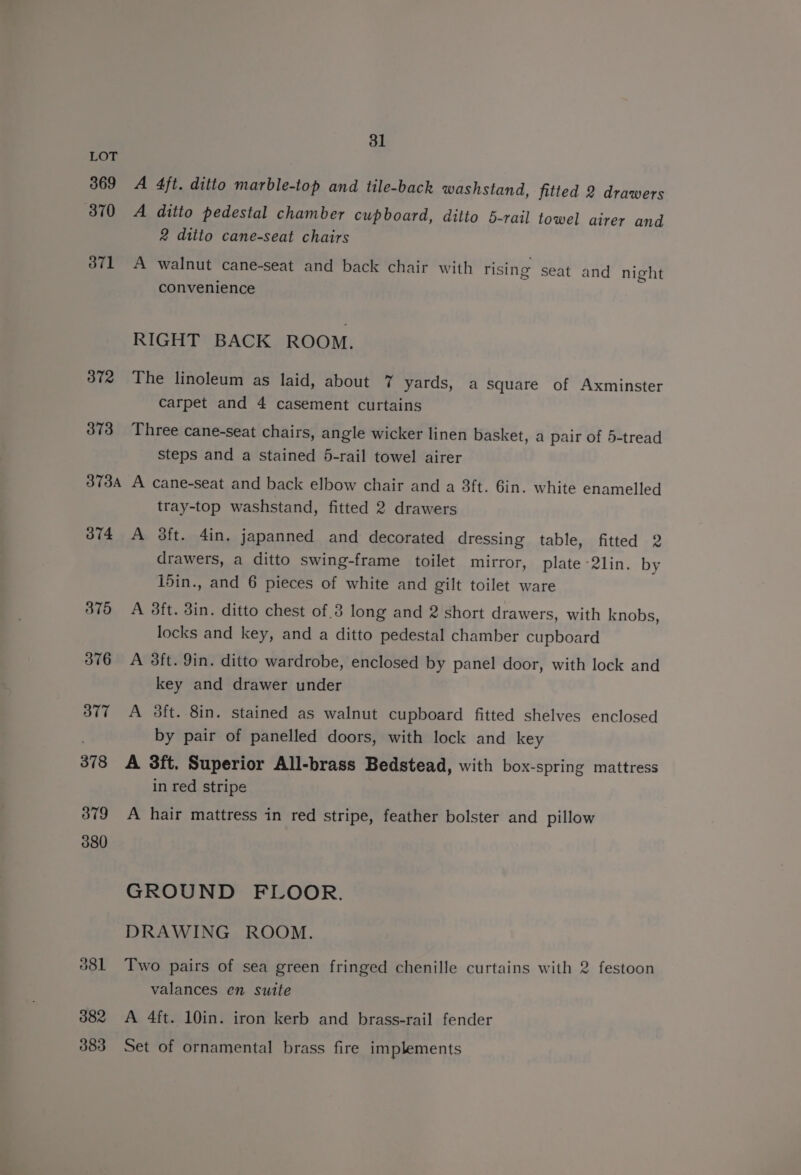 LOT 369 A 4ft. ditto marble-top and tile-back washstand, fitted 2 drawers 370 A ditto pedestal chamber cupboard, ditto 5-rail towel airer and 2 ditto cane-seat chairs 3871 A walnut cane-seat and back chair with rising seat and night convenience RIGHT BACK ROOM. 372 The linoleum as laid, about 7 yards, a square of Axminster Carpet and 4 casement curtains 373 Three cane-seat chairs, angle wicker linen basket, a pair of 5-tread steps and a Stained 5-rail towel airer 373a A cane-seat and back elbow chair and a 3ft. 6in. white enamelled tray-top washstand, fitted 2 drawers 374 A 38ft. 4in. japanned and decorated dressing table, fitted 2 drawers, a ditto swing-frame toilet mirror, plate 2lin. by i5in., and 6 pieces of white and gilt toilet ware 3875 A 38ft. 3in. ditto chest of 3 long and 2 short drawers, with knobs, locks and key, and a ditto pedestal chamber cupboard 376 A 38ft. 9in. ditto wardrobe, enclosed by panel door, with lock and key and drawer under 377 A 3ft. 8in. stained as walnut cupboard fitted shelves enclosed by pair of panelled doors, with lock and key 378 A 8ft. Superior All-brass Bedstead, with box-spring mattress in red stripe 379 A hair mattress in red stripe, feather bolster and pillow 380 GROUND FLOOR. DRAWING ROOM. 381 Two pairs of sea green fringed chenille curtains with 2 festoon valances en suite 382 A 4ft. 10in. iron kerb and brass-rail fender 383 Set of ornamental brass fire implements