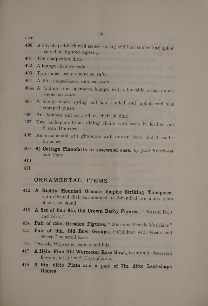 LOT 400 A dft. shaped-back wall settee, spring and hair Stuffed and uphol- stered in figured tapestry 401 The companion ditto 402 A lounge chair en suite 403 Two ladies’ easy chairs en suite 404 <A 5ft. shaped-back sofa en suite 4044 A folding iron open-arm lounge with adjustable arms, uphol- stered en suite 405 A lounge chair, spring and hair stuffed and upholstered blue stamped plush 406 An ebonised rail-back elbow chair in ditto 407 Two mahogany-frame dining chairs with seats in leather and 2 sofa Dhurries 408 An ornamental gilt girandole with mirror back and 3 candle branches 409 6% Cottage Pianoforte in rosewood case. by John Broadwood and Sons 410 411 ORNAMENTAL ITEMS. 412 A Richly Mounted Ormolu Empire Striking Timepiece, with silvered dial, surmounted by 2-handled urn under glass shade, on stand 413 A Set of four Gin. Old Crown Derby Figures, “ Peasant Boys and Girls” 414 Pair of 12in. Dresden Figures, “ Male and Female Musicians ” 415 Pair of 9in. Old Bow Groups, “Children with Goats and Sheep ” on scroll bases 416 Two old Worcester teapots and lids 417 A ll}in. Fine Old Worcester Rose Bowl, beautifully decorated flowers and gilt with Coat-of-Arms 418 A Qin. ditto Plate and a pair of 7in. ditto Leaf-shape Dishes