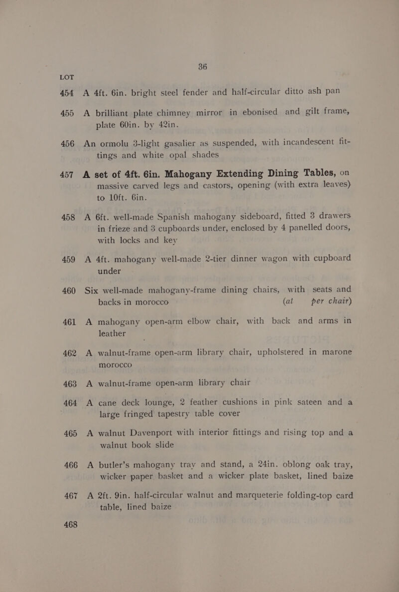 454 455 456 457 458 459 460 461 462 463 464 465 466 467 468 36 A 4ft. 6in. bright steel fender and half-circular ditto ash pan A brilliant plate chimney mirror in ebonised and gilt frame, plate 60in. by 42in. An ormolu 3-light gasalier as suspended, with incandescent fit- tings and white opal shades A set of 4ft. Gin. Mahogany Extending Dining Tables, on massive carved legs and castors, opening (with extra leaves) to LOft. 6in. A 6ft. well-made Spanish mahogany sideboard, fitted 3 drawers in frieze and 3 cupboards under, enclosed by 4 panelled doors, with locks and key A 4ft. mahogany well-made 2-tier dinner wagon with cupboard under Six well-made mahogany-frame dining chairs, with seats and backs in morocco (at per chair) A mahogany open-arm elbow chair, with back and arms in leather A walnut-frame open-arm library chair, upholstered in marone morocco A walnut-frame open-arm library chair A cane deck lounge, 2 feather cushions in pink sateen and a large fringed tapestry table cover A walnut Davenport with interior fittings and rising top and a walnut book slide A butler’s mahogany trav and stand, a 24in. oblong oak tray, wicker paper. basket and a wicker plate basket, lined baize A 2ft. 9in. half-circular walnut and marqueterie folding-top card table, lined baize