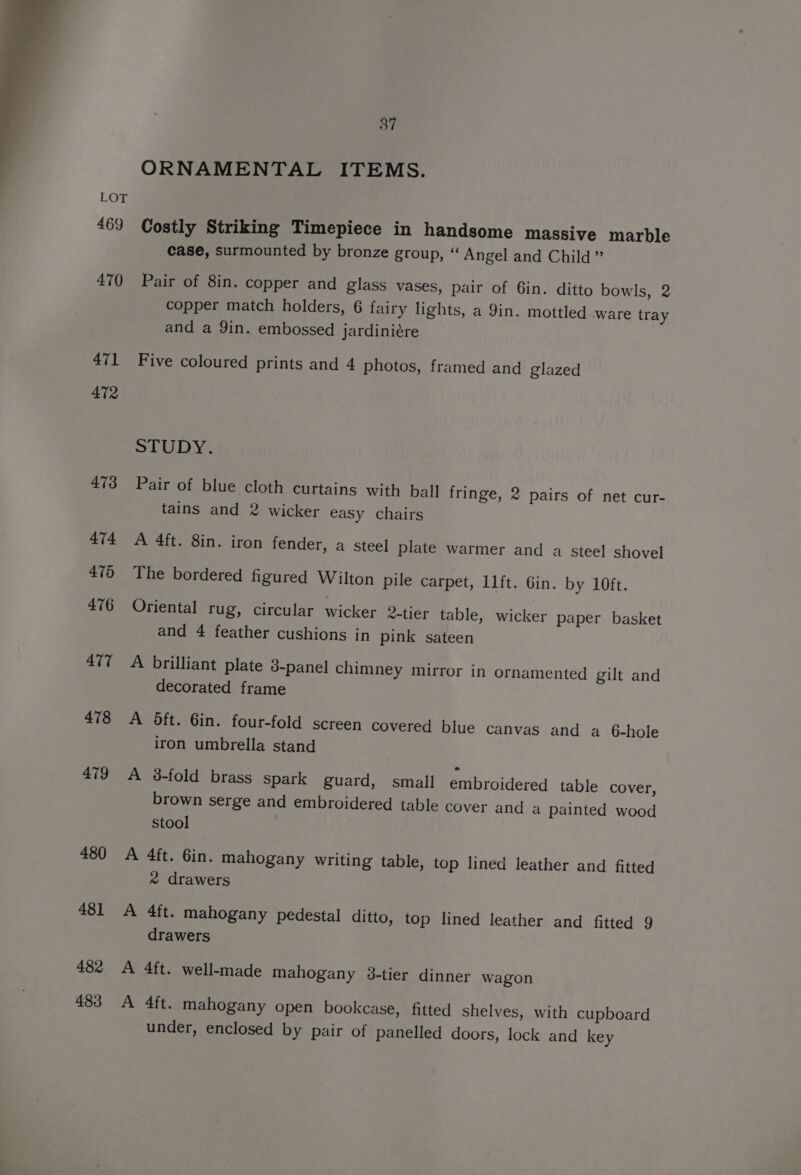 469 470 471 472 473 474 476 476 477 478 479 480 481 482 483 37 ORNAMENTAL ITEMS. Costly Striking Timepiece in handsome massive marble case, surmounted by bronze group, “ Angel and Child ” Pair of 8in. copper and glass vases, pair of Gin. ditto bowls, 2 copper match holders, 6 fairy lights, a 9in. mottled ware tray and a Yin. embossed jardiniére Five coloured prints and 4 photos, framed and glazed STUDY. Pair of blue cloth curtains with ball fringe, 2 pairs of net cur- tains and 2 wicker easy chairs A 4ft. 8in. iron fender, a steel plate warmer and a steel shovel The bordered figured Wilton pile carpet, 11ft. Gin. by 10ft. Oriental rug, circular wicker 2-tier table, wicker paper basket and 4 feather cushions in pink sateen A brilliant plate 3-panel chimney mirror in ornamented gilt and decorated frame A oft. 6in. four-fold screen covered blue canvas and a 6-hole iron umbrella stand A 3-fold brass spark guard, small embroidered table cover, brown serge and embroidered table cover and a painted wood stool A 4ft. Gin. mahogany writing table, top lined leather and fitted 2 drawers A 4ft. mahogany pedestal ditto, top lined leather and fitted 9 drawers A 4ft. well-made mahogany 38-tier dinner wagon A 4ft. mahogany open bookcase, fitted shelves, with cupboard under, enclosed by pair of panelled doors, lock and key