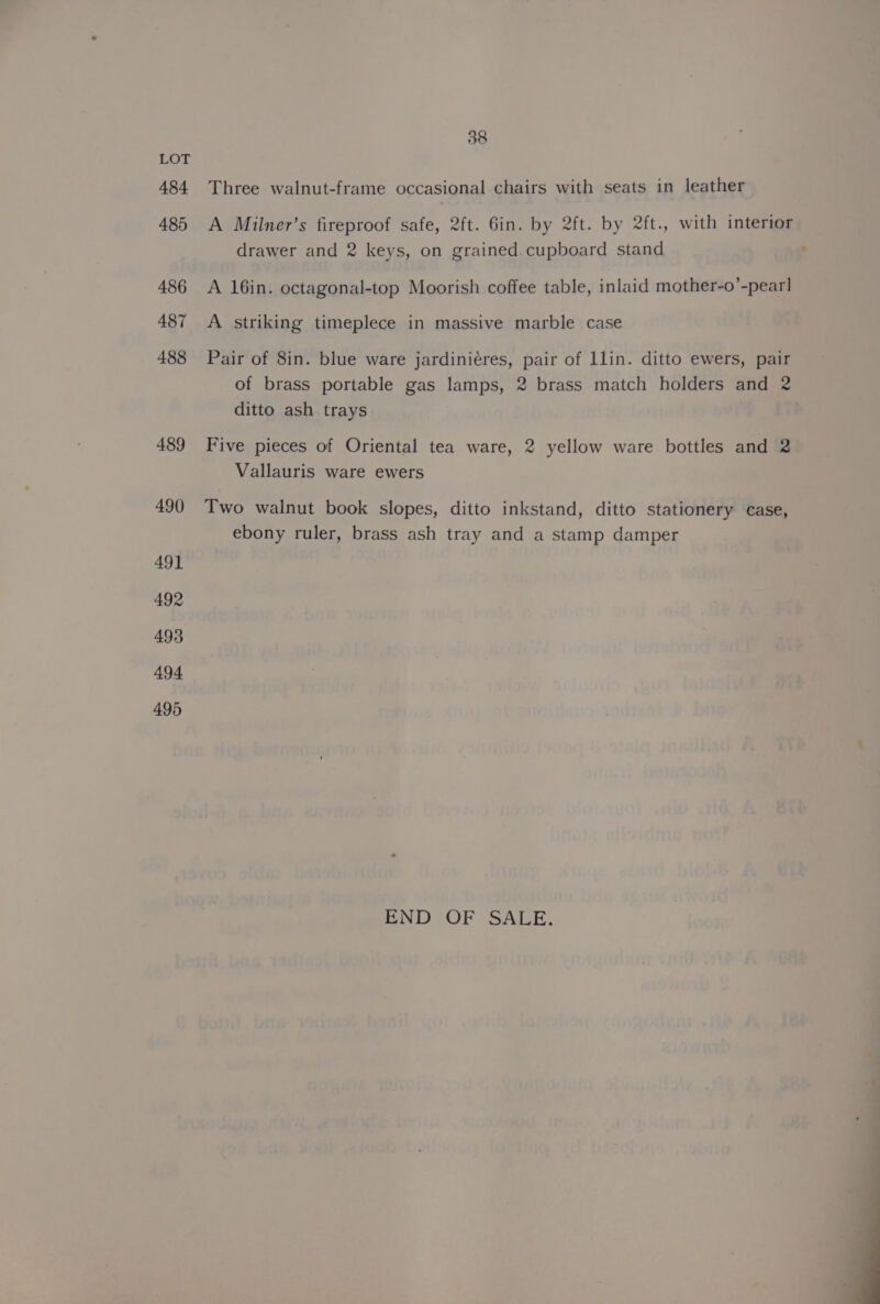 484 485 486 487 488 489 490 49] 492 493 494 495 38 Three walnut-frame occasional chairs with seats in leather A Milner’s fireproof safe, 2ft. 6in. by 2ft. by 2ft., with interior drawer and 2 keys, on grained cupboard stand A 16in. octagonal-top Moorish coffee table, inlaid mother-o’-pear] A striking timeplece in massive marble case Pair of 8in. blue ware jardiniéres, pair of llin. ditto ewers, pair of brass portable gas lamps, 2 brass match holders and 2 ditto ash trays Five pieces of Oriental tea ware, 2 yellow ware bottles and 2 Vallauris ware ewers Two walnut book slopes, ditto inkstand, ditto stationery case, ebony ruler, brass ash tray and a stamp damper END OF SALE.