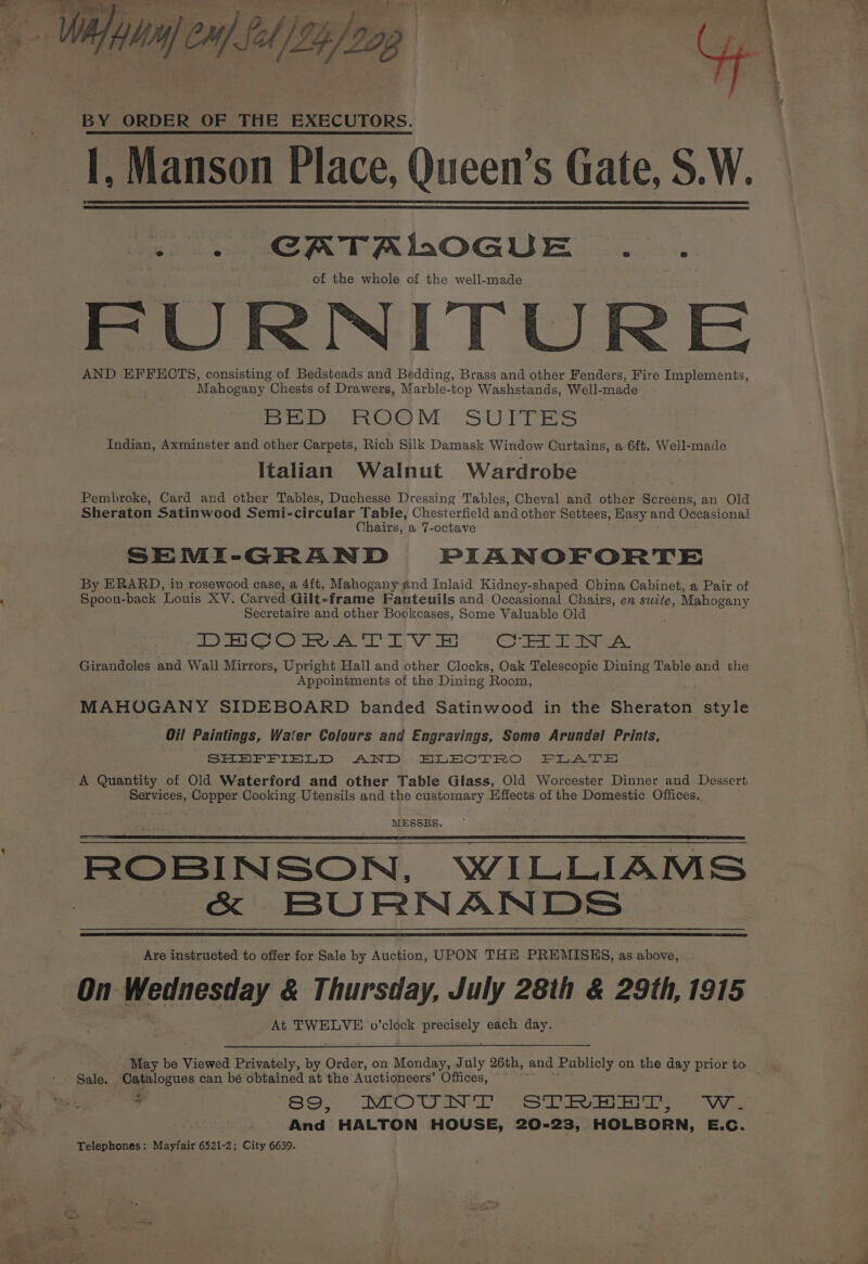 Wifalajen/fel/tefoogp (| BY ORDER OF THE EXECUTORS. I, Manson Place, Queen’s Gate, S.W. omen TALOGUE...... of the whole of the well-made FURNITURE AND EFFECTS, consisting of Bedsteads and Bedding, Brass and other Fenders, Fire Implements, Mahogany “Chests of Drawers, Marble-top Washstands, Well-made Dros nOCM= SUFFERS Indian, Axminster and other Carpets, Rich Silk Damask Window Curtains, a 6ft. Well-made Italian Walnut Wardrobe Pembroke, Card and other Tables, Duchesse Dressing Tables, Cheval and other Screens, an Old Sheraton Satinwood Semi-circular Table, Chesterfield and other Settees, Hasy and Occasional Chairs, a 7-octave SEMI- GRAND PIANOFORTE By ERARD, in rosewood case, a 4ft. Mahogany and Inlaid Kidney-shaped China Cabinet, a Pair of Spoon-back ‘Louis XV. Carved Gilt-frame Fanteuils and Occasional Chairs, en swtte, Mahogany Secretaire and other Bookcases, Some Valuable Old yar Ge Co tern A VT BS Co eae: Girandoles and Wall Mirrors, Upright Hall and other Clocks, Oak Telescopic Dining Table and the Appointments of the Dining Room, MAHOGANY SIDEBOARD banded Satinwood in the Sheraton style Oil Paintings, Water Colours and Engravings, Some Arundel Prints, SHEFFIELD AND BLECTRO FLATE A Quantity of Old Waterford and other Table Glass, Old Worcester Dinner and Dessert Services, Copper Cooking Utensils and the customary Effects of the Domestic Offices. MESSRS. ROBINSON, WILLIAMS - &amp; BURNANDS. Are instructed to offer for Sale by Auction, UPON THE PREMISKHS, as above, On fedevetey &amp; Thursday, July 28th &amp; 29th, 1915 At TWELVE o’clock aoe each day. May be Viewed Privately, by Order, on Monday, July 26th, and Publicly on the day prior to Sale. Catalogues can be obtained at the Auctioneers’ Offices, “~ 4 89, MOUNT STREET, Ww. And HALTON HOUSE, 20-23, HOLBORN, E.C. Telephones: Mayfair 6521-2; City 6639.