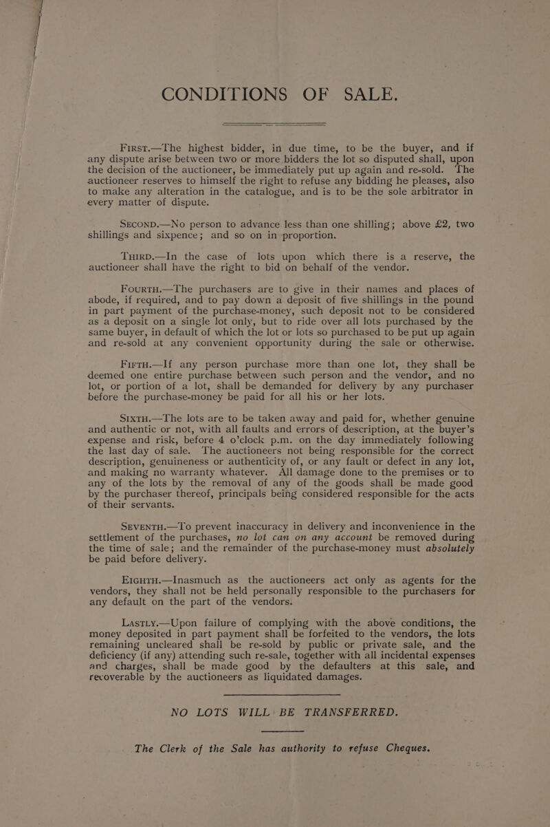 CONDITIONS OF SALE. First.—The highest bidder, in due time, to be the buyer, and if any dispute arise between two or more bidders the lot so disputed shall, upon the decision of the auctioneer, be immediately put up again and re-sold. The auctioneer reserves to himself the right to refuse any bidding he pleases, also to make any alteration in the catalogue, and is to be the sole arbitrator in every matter of dispute. SECOND.—No person to advance less than one shilling; above £2, two shillings and sixpence; and so on in proportion. TuirD.—In the case of lots upon which there is a reserve, the auctioneer shall have the right to bid on behalf of the vendor. FourtH.—The purchasers are to give in their names and places of abode, if required, and to pay down a deposit of five shillings in the pound in part payment of the purchase-money, such deposit not to be considered as a deposit on a single lot only, but to ride over all lots purchased by the same buyer, in default of which the lot or lots so purchased to be put up again and re-sold at any convenient opportunity during the sale or otherwise. FirtH.—If any person purchase more than one lot, they shall be deemed one entire purchase between such person and the vendor, and no lot, or portion of a lot, shall be demanded for delivery by any purchaser before the purchase-money be paid for all his or her lots. S1xtH.—The lots are to be taken away and paid for, whether genuine and authentic or not, with all faults and errors of description, at the buyer’s expense and risk, before 4 o’clock p.m. on the day immediately following the last day of sale. The auctioneers not being responsible for the correct description, genuineness or authenticity of, or any fault or defect in any lot, and making no warranty whatever. All damage done to the premises or to any of the lots by the removal of any of the goods shall be made good by the purchaser thereof, pune being considered responsible for the acts of their servants. SEVENTH.—To prevent inaccuracy in delivery and inconvenience in the settlement of the purchases, no lot can on any account be removed during the time of sale; and the remainder of the purchase-money must absolutely be paid before delivery. E1GHTH.—Inasmuch as the auctioneers act only as agents for the vendors, they shall not be held personally responsible to the purchasers for any default on the part of the vendors. LastLty.—Upon failure of complying with the above conditions, the money deposited in part payment shall be forfeited to the vendors, the lots remaining uncleared shall be re-sold by public or private sale, and the deficiency (if any) attending such re-sale, together with all incidental expenses and charges, shall be made good by the defaulters at this sale, and recoverable by the auctioneers as liquidated damages. NO LOTS WILL BE TRANSFERRED. The Clerk of the Sale has authority to refuse Cheques.
